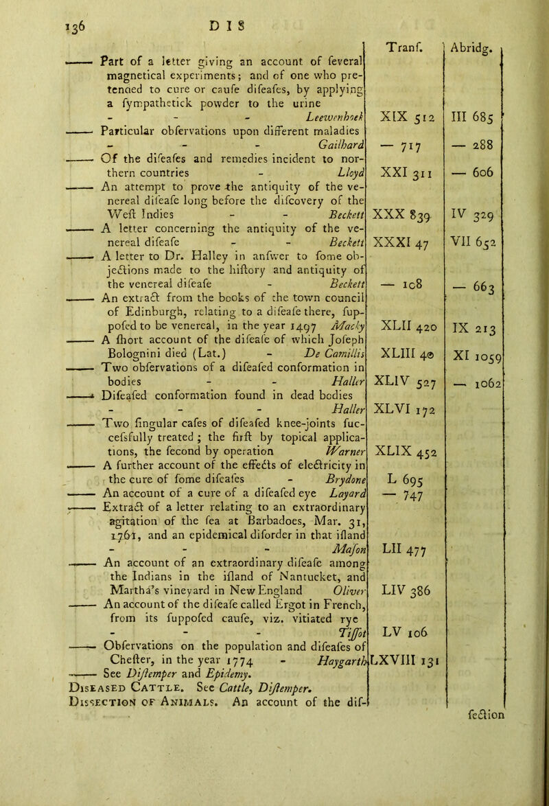 Part of a letter giving an account of feveral magnetical experiments; and of one who pre- tended to cure or caufe difeafes, by applying a fympathetick powder to the urine - Leewcnhoek Particular obfervations upon different maladies - Gailhard Of the difeafes and remedies incident to nor- thern countries - Lloyd An attempt to prove -the antiquity of the ve nereal difeafe long before the difeovery of the Weft Indies - - Beckett A letter concerning the antiquity of the ve nereal difeafe - - Beckett A letter to Dr. Halley in anfvver to fome ob- jections made to the hiftory and antiquity of the venereal difeafe - Beckett An extra£l from the books of the town council of Edinburgh, relating to a difeafe there, fup pofed to be venereal, in the year 1497 Macky A fbort account of the difeafe of which Jofeph Bolognini died (Lat.) - De Camillis Two obfervations of a difeafed conformation in bodies - - Haller Difeafed conformation found in dead bodies - - Haller Two lingular cafes of difeafed knee-joints fuc- cefsfully treated ; the firft by topical applica- tions, the fecond by operation Warner A further account of the effedls of electricity in the cure of fome difeafes - Brydone An account of a cure of a difeafed eye Layard Extracft of a letter relating to an extraordinary agitation of the fea at Barbadoes, Mar. 31 1.761, and an epidemical diforder in that iHand - - Majon An account of an extraordinary difeafe among the Indians in the ifland of Nantucket, and Martha’s vineyard in New England Oliver An account of the difeafe called Ergot in French, from its fuppofed caufe, viz. vitiated rye Ttjfot —— Obfervations on the population and difeafes of Chefter, in the year 1774 - HaygartbLXYlll 131 — See Dijlemper and Epidemy. Diseased Cattle. See Cattle, Dijlemper. Dissection of Animals. An account of the dif-l Tranf. Abridg. XIX 512 Ill 685 ’ — 7i7 — 288 XXI 311 — 606 XXX 839- IV 329 XXXI 47 VII 652 — ic8 — 663 XLII 420 IX 213 XLIII 4® XI 1059 XLIV 527 —* 1062 XL VI 172 XL1X 452 L 695 — 747 LII 477 LIV 386 LV 106 fe£Hon