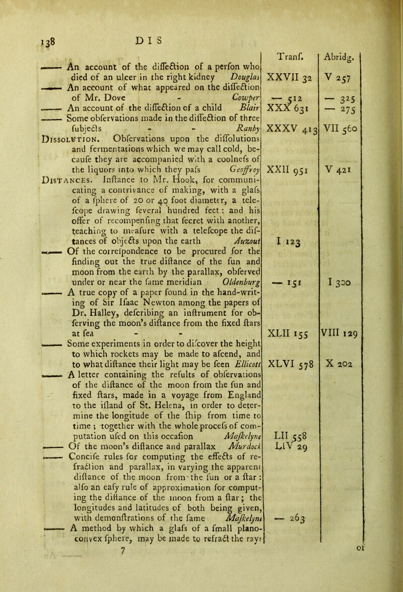 »■— An account of the difle&ion of a perfon who died of an ulcer in the right kidney Douglas, ——— An account of what appeared on the diffeftion of Mr. Dove - Cowper . An account of the difte&ion of a child Blair Some obfervations made in the diffe&ion of three fubjedls - - Ranby Dissolution. Obfervations upon the diffolutions and fermentations which we may call cold, be- caufe they are accompanied with a coolnefs of the liquors into which they pafs Geoffrey Distances. Jnftance to Mr. Hook, for communi- cating a contrivance of making, with a glafs of a Iphere of 20 or 40 foot diameter, a tele- fcope drawing feveral hundred feet: and his offer of recompenfing that fecret with another, teaching to meafure with a telefcope the dif- tances of objefts upon the earth Auzout mtjmmm Of the cor re lpondence to be procured for the finding out the true diftance of the fun and moon from the earth by the parallax, obferved under or near the fame meridian Oldenburg — A true copy of a paper found in the hand-writ- ing of Sir Ifaac Newton among the papers of Dr. Halley, defcribing an inftrument for ob- ferving the moon’s diftance from the fixed ftars at fea n n— Some experiments in order to difcover the height to which rockets may be made to afcend, and to what diftance their light may be feen Ellicott - - - - A letter containing the refults of obfervations of the diftance of the moon from the fun and fixed ftars, made in a voyage from England to the ifland of St. Helena, in order to deter- mine the longitude of the fhip from time to time ; together with the whole procefs of com- putation ufed on this occafion Mafkelyne . Of the moon’s diftance and parallax Murdock ■ I. ■ — Concife rules for computing the effefts of re- fradlion and parallax, in varying the appareni diftance of the moon from'the fun or a ftar : alfoan eafy rule of approximation for comput- ing the diftance of the moon from a ftar; the longitudes and latitudes of both being given, with demonftrations of the fame Mafkelynt ■ — A method by which a glafs of a fmall plano- convex fphere, may be made to refradtthe rayf 7 Tranf. XXVII 32 — 512 XXX 631 XXXV 413 XXII 951 I 123 — I5I XLII 155 XLVI 578 LII 558 LIV 29 263 Abridg, V 257 — 325 2 75 VII s6o V 421 I 300 VIII 129 X 202 of