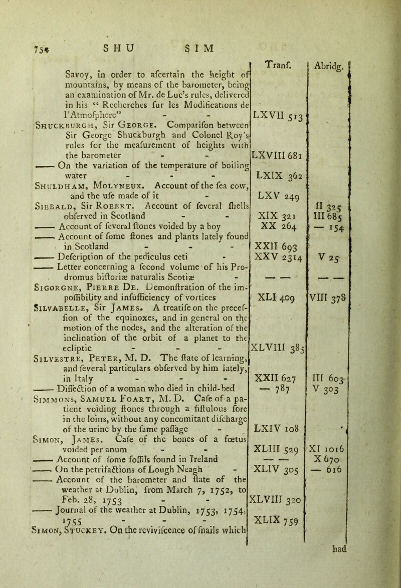 Savoy, in order to afcertain the height O in his “ Recherches fur les Modifications l’Atmofphere” Shuckburgh, Sir George. Comparifon betwe rules for the meafurement the barometer of heights water - - - Shuldham, Molyneux. Account of the fea and the ufe made of it Sibbald, Sir Robert. Account of feveral obferved in Scotland Account of feveral Hones voided by a boy ■ Account of fome Hones and plants lately : in Scotland - Defcription of the pediculus ceti Letter concerning a fecond volume of his dromus hiHoriae naturalis Scotiae Sigorgne, Pierre De. DemonHration of the im poffibility and infufficiency of vortices Silvabelle, Sir James. A treatifeon the prec fion of the equinoxes, and in general on t motion of the nodes, and the alteration of t inclination of the orbit of a planet to t ecliptic - Silvestre, Peter, M. D. The hate of learnir and feveral particulars obferved by him late! in Italy - Difl'e&ion of a woman who died in child-bed Simmons, Samuel Foart, M.D. Cafe of a p tient voiding Hones through a fiflulous fc in the loins, without any concomitant difchar of the urine by the fame paflage Simon, James. Cafe of the bones of a feet voided per anum —— Account of fome foflils found in Ireland On the petrifaftions of Lough Neagh Account of the barometer and Hate of t weather at Dublin, from March 7, 1752, Feb. 28, 1753 Journal of the weather at Dublin, 17535 1754: 055 Tranf. >f Or d e Abridg. 1 LXV1I 513 n ’s h LXVIII681 LXIX 362 7 i LXV 249 :s 11 325 XIX 321 III 685 XX 264 d ; — 154 XXH 693 XXV 2314 - <n > XLI 409 e e e VIII 37S XLVIII 385 XXII 627 III 603- — 787 e e v 303 LXIV 108 s 9 1 XLIII 529 XI1016 — X670 XLIV 305 > — 616 XLVIII 320 XLIX759 had