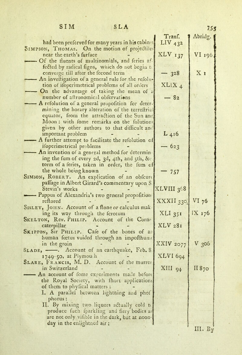 had been preferved for many years in his cabins Simpson, Thomas. On the motion of projectiles near the earth’s furface <—— Of the fluents of multinomials, and feries af- feCted by radical figns, which do not begin t converge till after the fecond term An inveitigation of a general rule for the refolu- tion of ifoperimetrical problems of all orders On the advantage of taking the mean of a! number of agronomical obfervatians — A refolution of a general propofition for deter- mining the horary alteration of the terreftrial equator, from the attraction of the Sun and Moon : with fome remarks on the folutionr given by other authors to that difficult and important problem ■ A further attempt to facilitate the refolution of ifoperimetrical problems • An invention of a general method for determin I ing the fum of every 2d, 3d, 4th, and 5th, &c term of a feries, taken in order, the fum of the whole being known Simson, Robert. An explication of an obfcurt paffage in Albert Girard’s commentary upon S Stevin’s works — ■ ■ Pappus of Alexandria’s two general propofition; reflored - ' Sisley, John. Account of a ftone or calculus mak ing its way through the fcrotum Skelton, Rev. Philip. Account of the Corne caterpillar Skippon, Sir Philip. Cafe of the bones of an human foetus voided through an impofthurm in the groin Slade, . Account of an earthquake, Feb. 8 1749-50, at Plymouih Slare, Francis, M. D. Account of the murrei in Switzerland An account of fome experiments made before the Royal Society, with fhort applications of them to phyfical matters : I. A parallel between lightning and phof phorus: II. By mixing two liquors aCtuaily cold ti produce fuch fparkling and fiery bodies as are not only vifible in the dark, but at noon- day in the enljghtned air ; Tranf. 1 LIV432 XLV i37 — 328 XL1X 4 — 82 L 416 — 623 — 757 XLVIII 3C8 XXXII 330: XLI 351 XLV 281 XXIV 2077 XLV I 694 XIII 94 Abridg. | ! VI 196,. X I VI 76 IX 176 V 306 II870 in, bJ