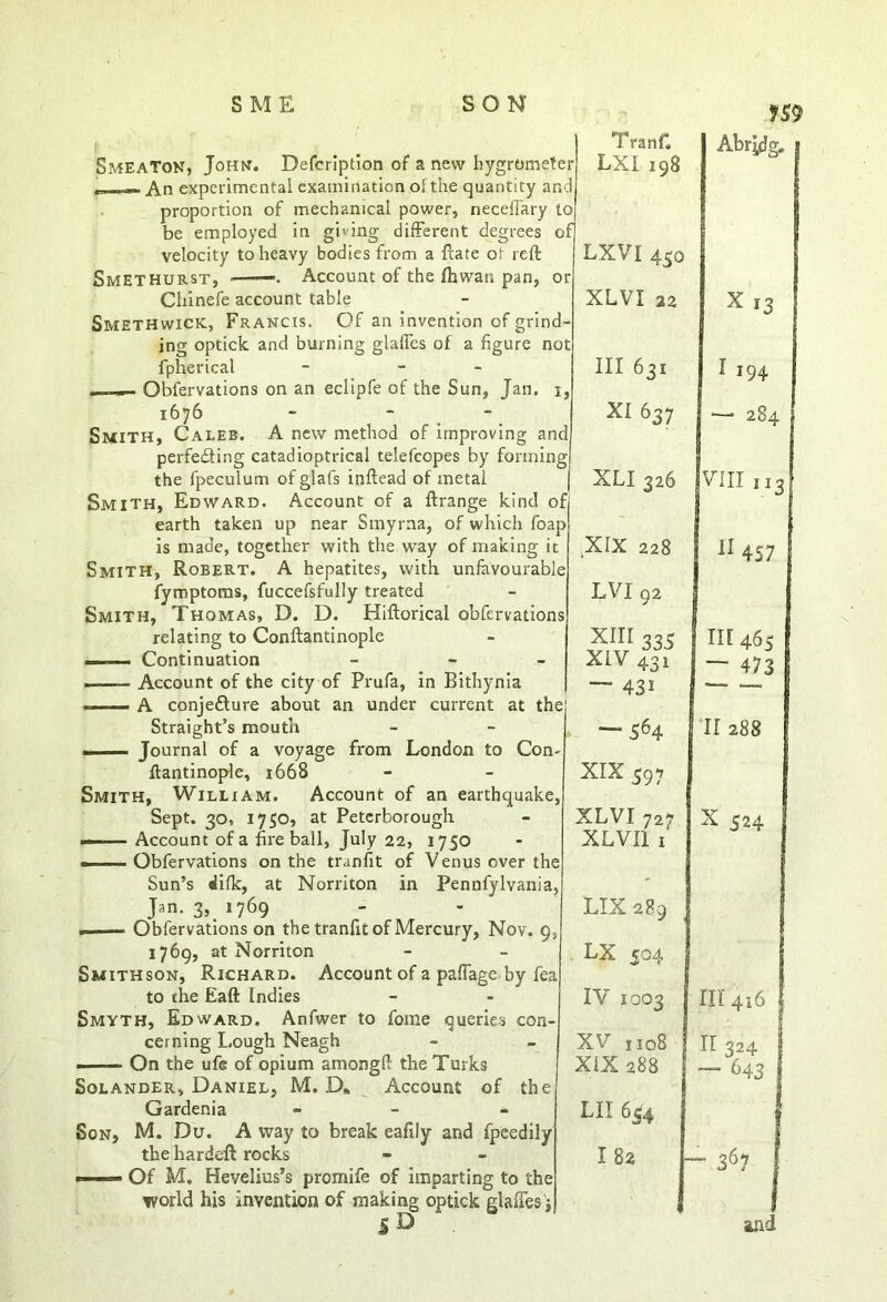 HS9 Smeaton, John. velocity to heavy bodies from a ftate ot reft Smethurst, Account of the fhwaii pan, or Chinefe account table Smethwick, Francis. Of an invention of grind- ing optick and burning glafles of a figure not fpherical - - . — Observations on an eclipfe of the Sun, Jan. i, 1676 - - Smith, Caleb. A new method of improving and perfecting catadioptrical telefcopes by forming the fpeculum of glafs inftead of metal Smith, Edward. Account of a ftrange kind of earth taken up near Smyrna, of which foap is made, together with the way of making it Smith, Robert. A hepatites, with unfavourable fymptoms, fuccefsfully treated Smith, Thomas, D. D. Hiftorical obfervations relating to Conftantinople —. Continuation . Account of the city of Prufa, in Bithynia —— A conjecture about an under current at the Straight’s mouth ■ . — Journal of a voyage from London to Con ftantinople, 1668 Smith, William. Account of an earthquake, Sept. 30, 1750, at Peterborough — Account of a fireball, July 22, 1750 ——Obfervations on the tranfit of Venus over the Sun’s dilk, at Norriton in Pennfylvania, Jan. 3, 1769 Obfervations on the tranfit of Mercury, Nov. 93 1769, at Norriton Smithson, Richard. Account of a paffage by fea to the Eaft Indies Smyth, Edward. Anfwer to feme queries con- cerning Lough Neagh On the ufe of opium amongft the Turks Solander, Daniel, M. D. Account of the Gardenia - - Son, M. Du. A way to break eafily and fpcedily the hardeft rocks —— Of M. Hevelius’s promife of imparting to the world his invention of making optick glaffes'j TranC LXI 198 Abr|dg# . LXVI 430 XLVI 22 X13 III 631 1 194 XI 637 *— 284 XLI 326 VIII ,13 XIX 228 11 457 LVI 92 XIII 335 XIV 431 — 431 in 465 — 473 — 564 11288 XIX 597 XLVI 727 XLVI1 1 x 524 LIX2P9 LX 504 IV 1003 111416 XV 1108 XIX 288 11324 — <4 3 LII 6$4 ; I 82 - 367 and