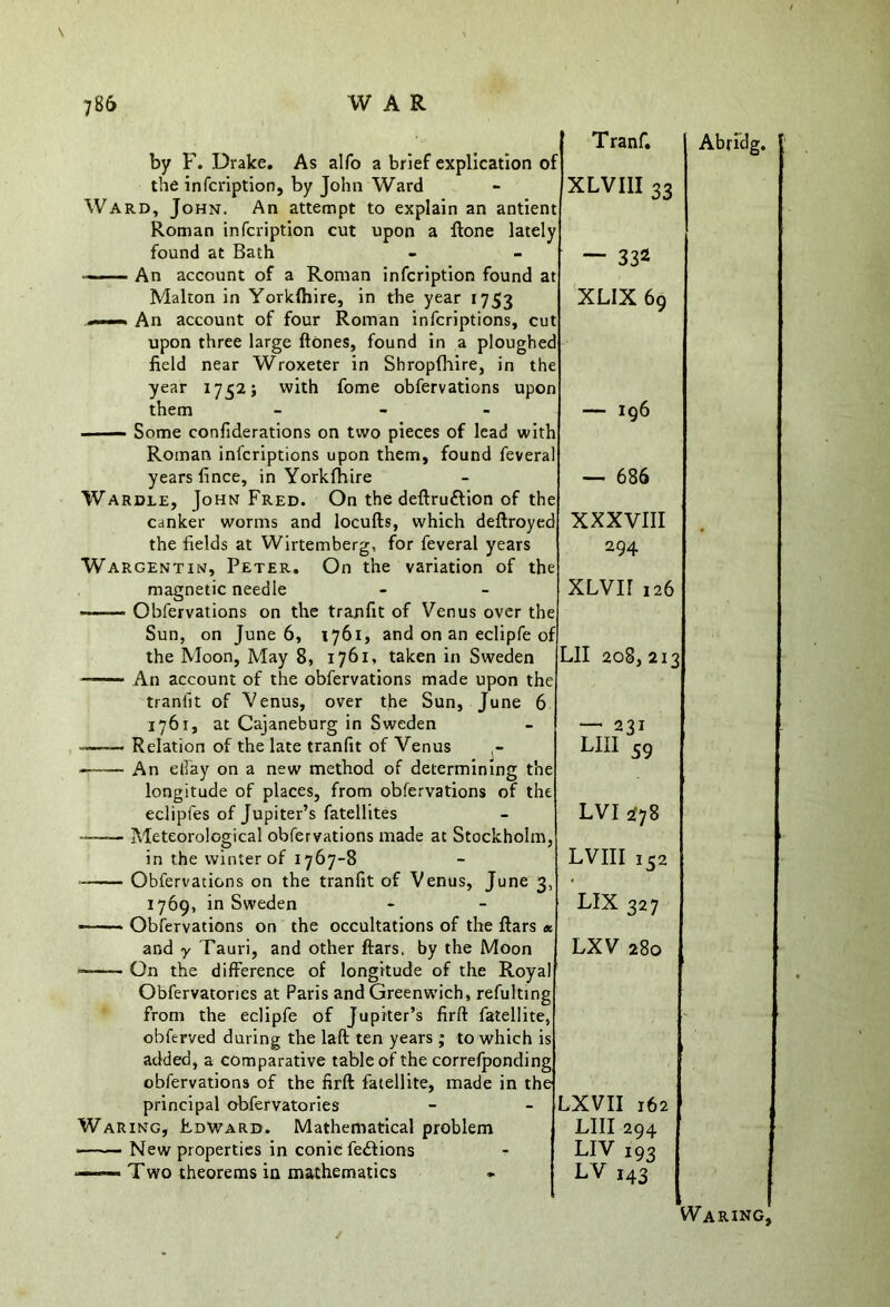 T ranf. by F. Drake. As alfo a brief explication of the infcription, by John Ward - XLVI1I 33 Ward, John. An attempt to explain an antient Roman infcription cut upon a ftone lately found at Bath - - — 332 —— An account of a Roman infcription found at Malton in Yorklhire, in the year 1753 XLIX 69 . An account of four Roman infcriptions, cut upon three large ftones, found in a ploughed field near Wroxeter in Shropfhire, in the year 1752; with fome obfervations upon them - — 196 Some confiderations on two pieces of lead with Roman infcriptions upon them, found feveral years fince, in Yorkfhire - — 686 Wardle, John Fred. On the deftru&ion of the canker worms and locufts, which deftroyed XXXVIII the fields at Wirtemberg, for feveral years 294 Wargentin, Peter. On the variation of the magnetic needle - - XLVII 126 Obfervations on the tranfit of Venus over the Sun, on June 6, 1761, and on an eclipfe of the Moon, May 8, 1761, taken in Sweden LII 208, 213 An account of the obfervations made upon the tranlit of Venus, over the Sun, June 6 1761, at Cajaneburg in Sweden - — 231 —— Relation of the late tranfit of Venus LIII 59 — An effay on a new method of determining the longitude of places, from obfervations of the eclipfes of Jupiter’s fatellites - LVI 278 — Meteorological obfervations made at Stockholm, in the winter of 1767-8 - LVIII 132 Obfervations on the tranfit of Venus, June 3, • 1769, in Sweden - - LIX 327 — — Obfervations on the occultations of the ftars « and y Tauri, and other ftars, by the Moon LXV 280 On the difference of longitude of the Royal Obfervatories at Paris and Greenwich, refulting from the eclipfe of Jupiter’s firft fatellite, obferved during the laft ten years; to which is added, a comparative table of the correfponding obfervations of the firft fatellite, made in the principal obfervatories - - LXVII 162 Waring, Edward. Mathematical problem LIII 294 —<—New properties in conic fedtions r LIV 193 *——— Two theorems in mathematics - LV 143 Abridg. Waring,