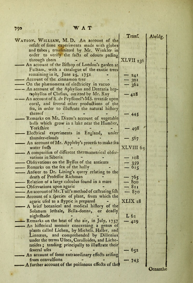 Watson, William, M. D. An account of i refult of fome experiments made with glol and tubes ; tranfmitted by Mr. Winkler order to verify the faCts of odours pafii through them —— An account of the Bifhop of London’s garden Fulham, with a catalogue of the exotic tr remaining in it, June 25, 1751 Account of the cinnamon tree On the phenomena of electricity in vacuo — — An account of the Aphvllon and Dep.taria hi tsphyllos of Clufius, omitted by Mr. Ray — — An account of S. de Peyflonel’sMS. treatife up coral, and feveral other productions of 1 fea, in order to illuftrate the natural hiftt thereof balls which grow in a Yorkfhire Electrical experiments thunder-clouds An account of Mr. Appl water frefh in England, vations in Siberia Obfervations on the Byflus of the antients Remarks on the fex of the holly Anl'wer to Dr. Lining’s query relating to 1 death of Profeflor Richinan Relation of a large calculus found in a mare Obfervations upon agaric agaric ufed as a ftyptic is prepared ■ ■ A brief botanical and medical hiftory ol Solanum lethale, Bella-donna, or d< nightfhade —— Remarks on the heat of the air, in July, —- An hiftorical memoir concerning a gem plants called Lichen, by Micheli, Haller, Linnaeus, and comprehended by Dills under the terms Ufnea, Coralloides, and Liche- noides ; tending principally to illuftrate feveral ufes —. An account of fome extraordinary effeCts ar from ccnvulfions Tranf. a s 1 Abridg. P 5 XLVII 236 L — 241 —- 301 — 362 — 428 1 f — 44-5 3 — 498 r — 567 XLVIII 69 — 108 — 359 — 615 3 — 765 80O • 8ll 1 870 XLIX 28 f L62 J. “429 1 r — 652 — 743 _ , Oenanthe