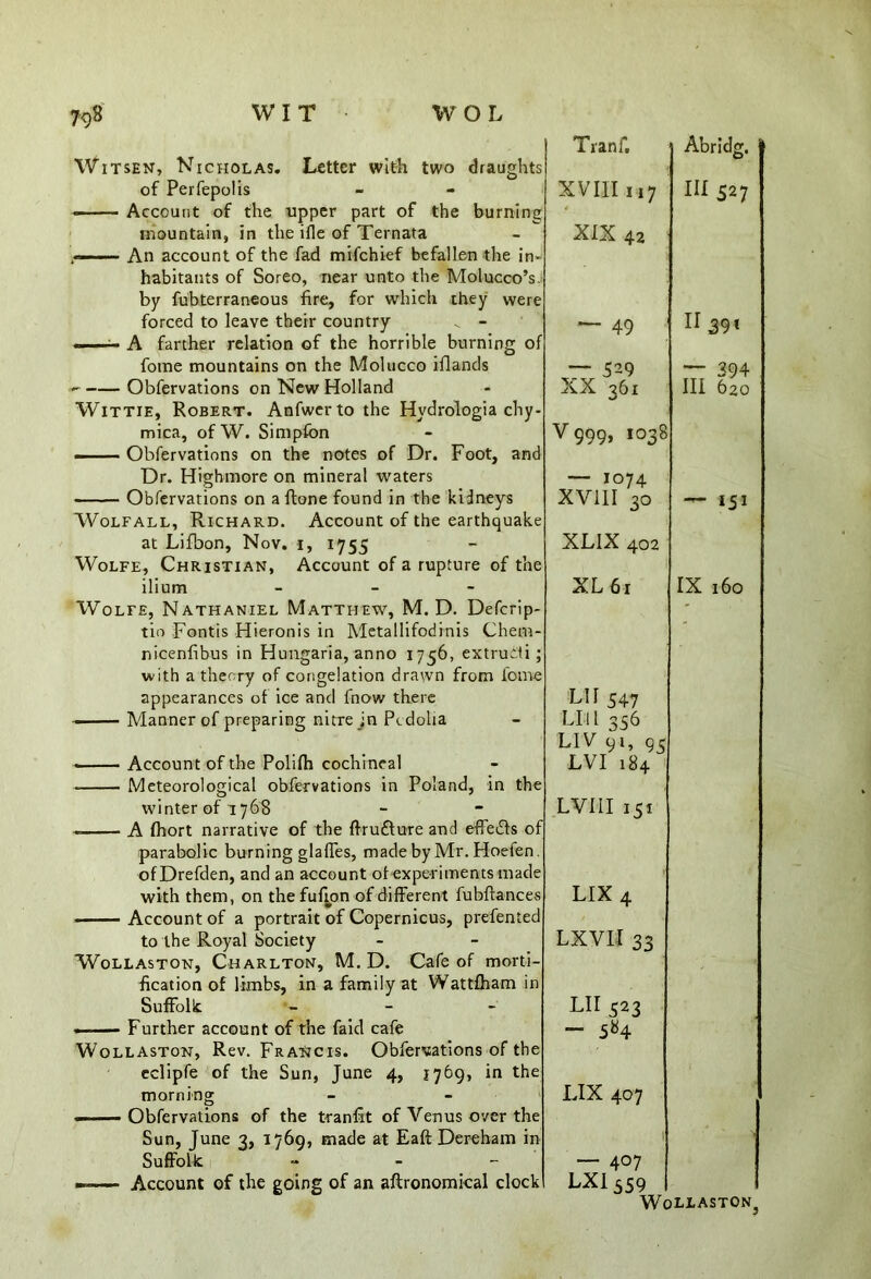 Witsen, Nicholas. Letter with two draughts of Perfepolis * Account of the tipper part of the burning mountain, in the ifle of Ternata — An account of the fad mifehief befallen the in- habitants of Soreo, near unto the Molucco’s. by fubterraneous fire, for which they were forced to leave their country v - A farther relation of the horrible burning of fotne mountains on the Molucco iflands Obfervations on New Holland Wittie, Robert. Anfwerto the Hydrologia chy- mica, ofW. Simpfon Obfervations on the notes of Dr. Foot, and Dr. Highmore on mineral waters Obfervations on a {tone found in the kidneys Wolfall, Richard. Account of the earthquake at Lifbon, Nov. i, 1755 Wolfe, Christian, Account of a rupture of the ilium - - - Wolfe, Nathaniel Matthew, M. D. Defcrip- tio Fontis Hieronis in Metallifodinis Chem- nicenfibus in Hungaria, anno 1756, extrutti; with a theory of congelation drawn from fome appearances of ice and fnow there Manner of preparing nitre in Pedoha Account of the Polifh cochineal Meteorological obfervations in Poland, in the winter of 1768 A fhort narrative of the ftrufture and effects of parabolic burning glaffes, madebyMr.Hoefen. ofDrefden, and an account of experiments made with them, on the fufion of different fubftances Account of a portrait of Copernicus, prefented to the Royal Society Wollaston, Charlton, M. D. Cafe of morti- fication of limbs, in a family at Wattfham in Suffolk - Further account of the faid cafe Wollaston, Rev. FraHcis. Obfervations of the eclipfe of the Sun, June 4, 1769, in the morning - - Obfervations of the tranfit of Venus over the Sun, June 3, 1769, made at Eaft Dereham in Suffolk - ■ ■ ■ Account of the going of an agronomical clock Tranf, Abridg. XVIII 117 Ill 527 XIX 42 ~ 49 II 391 ~ 529 XX 361 — 294 III 620 V999, 1038 — 1074 XV11I 30 — 151 XLIX 402 XL 6r IX 160 LH 547 LIll 356 LIV 91, 95 LVI 184 LVIII 151 LIX 4 LXVIl 33 LII 523 — 584 LIX 407 — 4°7 LXI559 Wollaston