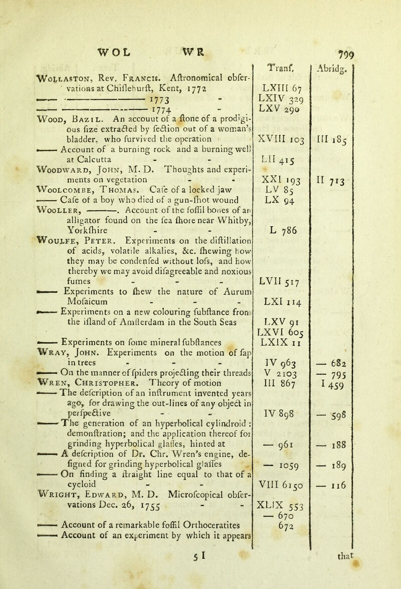 Wollaston, Rev, Francis. Aftronomical obfer- vations at Chiflehurft, Kent, 1772 1773 — 17 74- Wood, Bazil. An accouut of a Rone of a prodigi- ous fize extracted by fe£fion out of a woman’s bladder, who furvived the operation ——- Account of a burning rock and a burning well at Calcutta Woodward, John, M. D. Thoughts and experi- ments on vegetation Woolcombe, Thomas. Cafe of a locked jaw Cafe of a boy who died of a gun-fhot wound W00LLER, . Account of the foffil bones of an alligator found on the lea (Lore near Whitby, Yorkfhire Woulfe, Peter. Experiments on the diftillation of acids, volatile alkalies, &c. (hewing how they may be condepfed without lofs, and how thereby we may avoid dilagreeable and noxious fumes - - - —■■■■■ Experiments to (hew the nature of Aurum Mofaicum - »■ Experiments on a new colouring fubftance from the ifland of Amllerdam in the South Seas —-— Experiments on fome mineral fubftances Wray, John. Experiments on the motion of fap in trees - ——— On the manner of fpiders projecting their threads Wren, Christopher. Theory of motion The defcription of an inftrument invented years ago, for drawing the out-lines of any object in perfpe£tive •——-The generation of an hyperbolical cylindroid : demonftration; and the application thereof for grinding hyperbolical glades, hinted at —■■•■■■■■ A defcription of Dr. Chr. Wren’s engine, de- figned for grinding hyperbolical glaffes On finding a itraight line equal to that of a cycloid Wright, Edward, M. D. Microfcopical obfer- vations Dec. 26, 1755 — Account of a remarkable foffil Orthoceratites Account of an experiment by which it appears 51 T ratif, Lxm 67 LXIV 329 LXV 290 XVIII 103 LII 415 XXI ,93 LV 85 LX 94 L 786 LVII517 LXI 114 LXV 91 LXVI 605 LXIX 11 IV 963 V 2 103 III 867 IV 898 — 961 — 1059 VIII 6150 XLIX 553 — 670 672 799 Abridg. Ill 185 II 713 — 682 — 795 1 459 — 59s — 188 — 189 — 116 that
