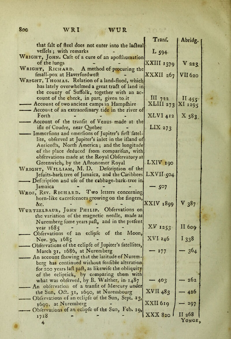 8oc WRI WUR that fait of fteel does not enter into the lafteal veffels ; with remarks Wright, John. Cafe of a cure of an apofthumation of the lungs Wright, Richard, A method of procuring the fmal 1-pox at Haverfordweft Wright, Thomas. Relation of a land-flood, which has lately overwhelmed a great traft of land in the county of Suffolk, together with an ac- count of the check, in part, given to it • Account of two ancient camps in Hampfhire Forth - - - Account of the tranfit of Venus made at the ifle of Coudre, near Quebec —— Immerfions and emerfions of Jupiter’s firft fatel lite, obferved at Jupiter’s inlet in the ifiand of Anticofta, North America ; and the longitude of the place deduced from comparifon, with obfervations made at the Royal Obfervatory at Greenwich* by the Aftronomer Royal Wright, William, M. D. Defcription of the Jefuits-bark; tree of Jamaica, and theCaribbees —— Defcription and ufe of the cabbage-bark-tree in Jamaica - - - Wroe, Rev. Richard. Two letters concerning horn-like excrefcences growing on the fingers, &c. - Wurtzelbaur, John Philip. Obfervations on the variation of the magnetic needle, made at Nuremberg fome years paft, and in the prefent year 1685 - . Obfervations of an eclipfe of the Moon* Nov. 30, 1685 Obfervations of the eclipfe of Jupiter’s fatellites, March 31, 1686, at Nuremberg An account fnewing that the latitude of Nurem- berg has continued without lenfible alteration for 200 years laft paft, as likewife the obliquity of the ecliptick, by comparing them with what was obferved, by B. Walther, in 1487 An obfervation of a tranfit of Mercury under the Sun, Off. 31, 1690, at Nurembourg Obfervations of an eclipfe of the Sun, Sept. 13, 1699, at Nuremberg .—Obfervations of art eclipfe of the Sun, Feb. 19, 1718 - - - 4 Tranf. Abridg. i L594 XXIII i379 V 223 XXXII 267 VII620 III 722 XLIII 273 n 455r XI 1295 XL VI 412 *583, LIX 273 LXIV 190 LX VII 504 ~ 5° 7 XXIV 1899 V 387 XV 1253 11609 XVI 146 1 338 — 177 — 364 — 403 - — 262 XVII 483 — 426 XXII 619 — 297 XXX 820 1 II 268 Yonge,