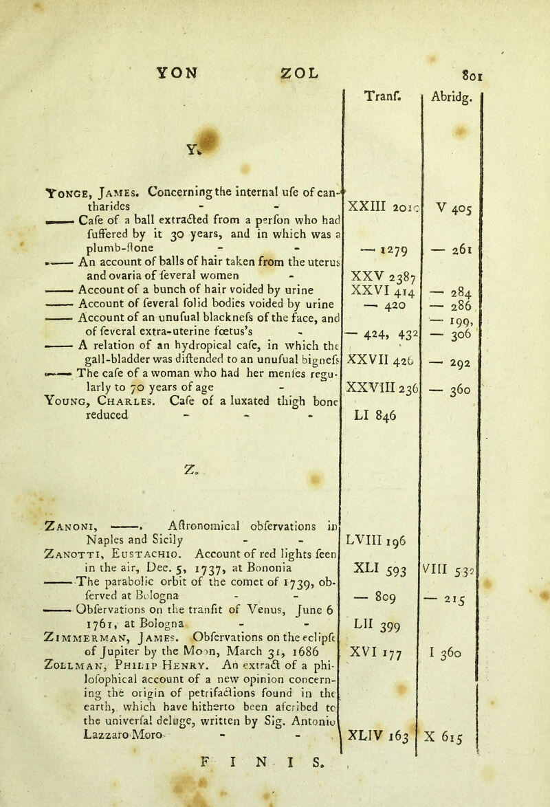 Yonge, James. Concerning the internal ufe of can-' tharides — Cafe of a ball extracted from a perfon who had fuffered by it 30 years, and in which was a plumb-hone An account of balls of hair taken from the uterus and ovaria of feveral women ■ ■ — Account of a bunch of hair voided by urine Account of feveral folid bodies voided by urine .. — Account of an unufual blacknefs of the face, and of feveral extra-uterine foetus’s A relation of an hydropical cafe, in which the gall-bladder was diftended to an unufual bignefs <——— The cafe of a woman who had her menfes regu- larly to 70 years of age Young, Charles. Cafe of a luxated reduced thigh O bone Tranf. Abridg, XXIII 2010 V 405 ~ 1279 — 261 XXV 2387 XXVI 414 — 284 —• 420 — 286 — 199, — 424, 432 — 3°6 XXVII 42b —• 292 XXVIII 236 — 360 LI 846 Zanoni, . Agronomical oblervations in Naples and Sicily Zanotti, Eustachio. Account of red lights feen in the air. Dee. 5, 1737, at Bononia • The parabolic orbit of the comet of 1739, ob- ferved at Bologna Obfervations on the tranfit of Venus, June 6 1761, at Bologna Zimmerman, James. Obfervations on the eclipfc of Jupiter by the Moon, March 31, 1686 Zollman, Philip Henry. An extract of a phi- lofophical account of a new opinion concern- ing the origin of petrifactions found in the earth, which have hitherto been aferibed tc the univerfai deluge, written by Sig. Antonio Lazzaro Moro LVIII196 XLI 593 — 809 lh 399 XVI 177 XLIV 163 VIII 532 — 215 I 360 X 615 F I N I S.