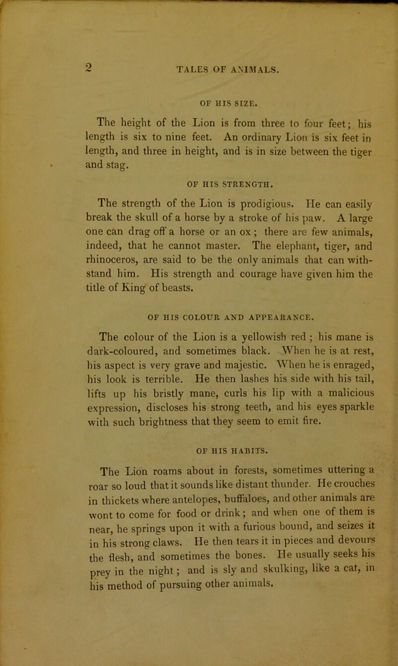 9 TALES OF ANIMALS. OF IIIS SIZE. The height of the Lion is from three to four feet; his length is six to nine feet. An ordinary Lion is six feet in length, and three in height, and is in size between the tiger and stag. OF HIS STRENGTH. The strength of the Lion is prodigious. lie can easily break the skull of a horse by a stroke of his paw. A large one can drag oft’ a horse or an ox; there are few animals, indeed, that he cannot master. The elephant, tiger, and rhinoceros, are said to be the only animals that can with- stand him. His strength and courage have given him the title of King of beasts. OF HIS COLOUR AND APPEARANCE. The colour of the Lion is a yellowish red; his mane is dark-coloured, and sometimes black. When he is at rest, his aspect is very grave and majestic. When he is enraged, his look is terrible. He then lashes his side with his tail, lifts up his bristly mane, curls his lip with a malicious expression, discloses his strong teeth, and his eyes sparkle with such brightness that they seem to emit fire. OF HIS HABITS. The Lion roams about in forests, sometimes uttering a roar so loud that it sounds like distant thunder. He crouches in thickets where antelopes, buffaloes, and other animals are wont to come for food or drink; and when one of them is near, he springs upon it with a furious bound, and seizes it in his strong claws. He then tears it in pieces and devours the flesh, and sometimes the bones. He usually seeks his prey in the night; and is sly and skulking, like a cat, in his method of pursuing other animals.