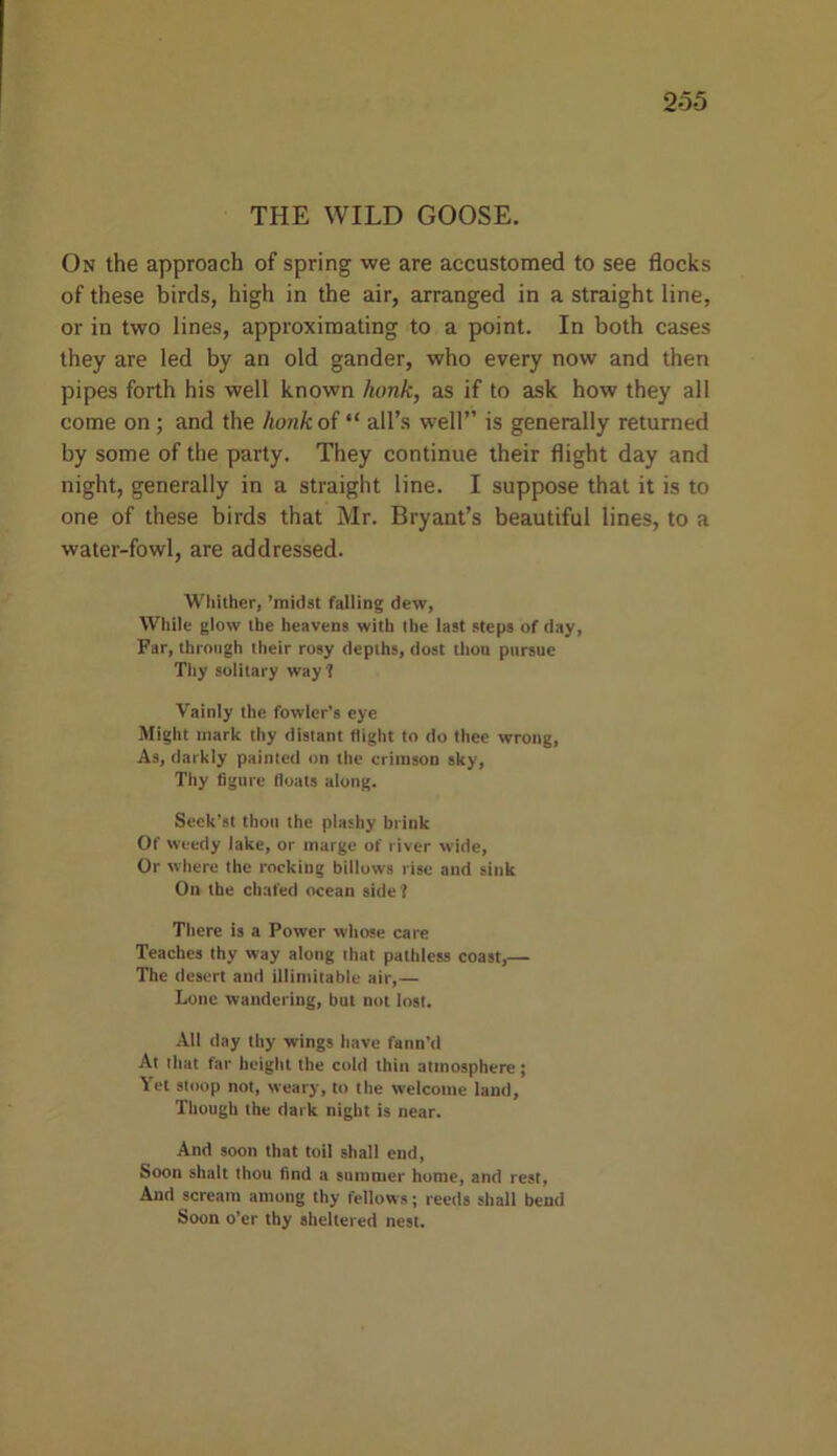 2*55 THE WILD GOOSE. On the approach of spring we are accustomed to see flocks of these birds, high in the air, arranged in a straight line, or in two lines, approximating to a point. In both cases they are led by an old gander, who every now and then pipes forth his well known hunk, as if to ask how they all come on; and the honk of “ all’s well” is generally returned by some of the party. They continue their flight day and night, generally in a straight line. I suppose that it is to one of these birds that Mr. Bryant’s beautiful lines, to a water-fowl, are addressed. Whither, ’midst falling dew, While glow the heavens with the last steps of day, Far, through their rosy depths, dost thou pursue Thy solitary way ? Vainly the fowler’s eye Might mark thy distant (light to do thee wrong. As, darkly painted on the crimson sky, Thy figure floats along. Seek’st thou the plashy brink Of weedy lake, or marge of river wide, Or where the rocking billows rise and sink On the chafed ocean side? There is a Power whose care Teaches thy way along that pathless coast,— The desert and illimitable air,— Lone wandering, but not lost. All day thy wings have fann’d At that far height the cold thin atmosphere; Yet stoop not, weary, to the welcome land. Though the dark night is near. And soon that toil shall end, Soon shalt thou find a summer home, and rest. And scream among thy fellows; reeds shall bend Soon o’er thy sheltered nest.