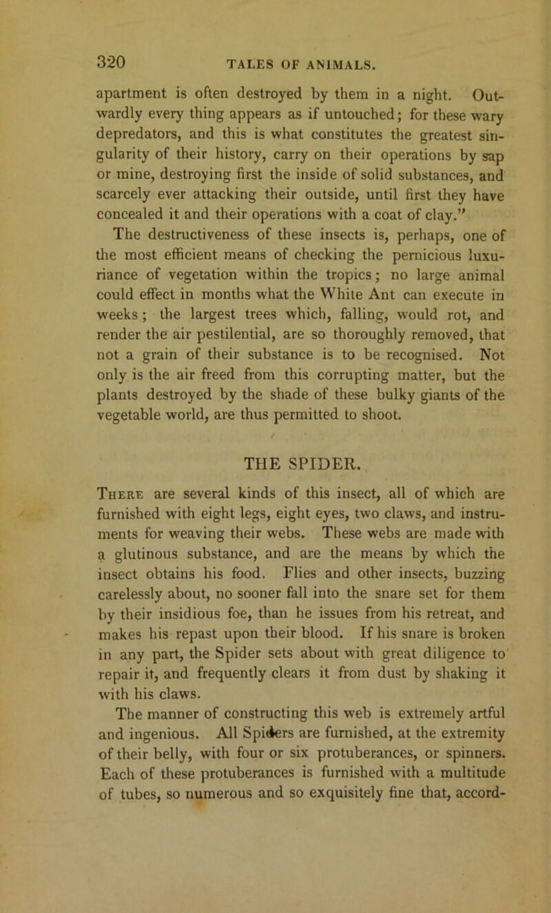 apartment is often destroyed by them in a night. Out- wardly every thing appears as if untouched; for these wary depredators, and this is what constitutes the greatest sin- gularity of their history, carry on their operations by sap or mine, destroying first the inside of solid substances, and scarcely ever attacking their outside, until first they have concealed it and their operations with a coat of clay.” The destructiveness of these insects is, perhaps, one of the most efficient means of checking the pernicious luxu- riance of vegetation within the tropics; no large animal could effect in months what the While Ant can execute in weeks; the largest trees which, falling, would rot, and render the air pestilential, are so thoroughly removed, that not a grain of their substance is to be recognised. Not only is the air freed from this corrupting matter, but the plants destroyed by the shade of these bulky giants of the vegetable world, are thus permitted to shoot. THE SPIDER. There are several kinds of this insect, all of which are furnished with eight legs, eight eyes, two claws, and instru- ments for weaving their webs. These webs are made with a glutinous substance, and are the means by which the insect obtains his food. Flies and other insects, buzzing carelessly about, no sooner fall into the snare set for them by their insidious foe, than he issues from his retreat, and makes his repast upon their blood. If his snare is broken in any part, the Spider sets about with great diligence to repair it, and frequently clears it from dust by shaking it with his claws. The manner of constructing this web is extremely artful and ingenious. All Spiders are furnished, at the extremity of their belly, with four or six protuberances, or spinners. Each of these protuberances is furnished with a multitude of tubes, so numerous and so exquisitely fine that, accord-