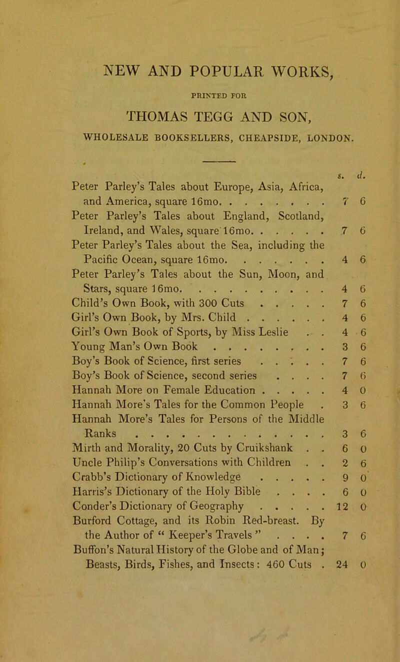 NEW AND POPULAR WORKS, PRINTED FOR THOMAS TEGG AND SON, WHOLESALE BOOKSELLERS, CHEAPSIDE, LONDON. s. d. Peter Parley’s Tales about Europe, Asia, Africa, and America, square 16mo 7 6 Peter Parley’s Tales about England, Scotland, Ireland, and Wales, square 16mo 7 6 Peter Parley’s Tales about the Sea, including the Pacific Ocean, square 16mo 4 6 Peter Parley’s Tales about the Sun, Moon, and Stars, square 16mo 4 6 Child’s Own Book, with 300 Cuts 7 6 Girl’s Own Book, by Mrs. Child 4 6 Girl’s Own Book of Sports, by Miss Leslie . . 4 6 Young Man’s Own Book 3 6 Boy’s Book of Science, first series ..... 76 Boy’s Book of Science, second series .... 76 Hannah More on Female Education 4 0 Hannah More’s Tales for the Common People . 3 6 Hannah More’s Tales for Persons of the Middle Ranks 3 6 Mirth and Morality, 20 Cuts by Cruikshank . . 6 0 Uncle Philip’s Conversations with Children . . 2 6 Crabb’s Dictionary of Knowledge 9 0 Harris’s Dictionary of the Holy Bible .... 6 0 Conder’s Dictionary of Geography 12 0 Burford Cottage, and its Robin Red-breast. By the Author of “ Keeper’s Travels ” . . . . 7 6 Buffon’s Natural History of the Globe and of Man; Beasts, Birds, Fishes, and Insects: 460 Cuts 24 0