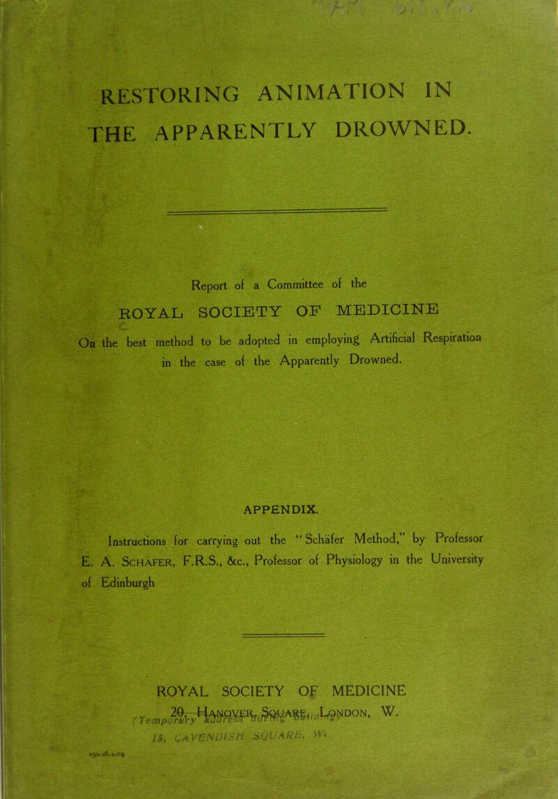 RESTORING ANIMATION IN THE APPARENTLY DROWNED. Report of a Committee of the ROYAL SOCIETY OF MEDICINE On the best method to be adopted in employing Artificial Respiration in the case of the Apparently Drowned. APPENDIX. Instructions for carrying out the “ Schafer Method, by Professor E. A. SCHAFER, F.R.S., &c., Professor of Physiology in the University of Edinburgh ROYAL SOCIETY OF MEDICINE ^don- w- try IB, CAVENDISH SQUARE, W 250. 18.2.09