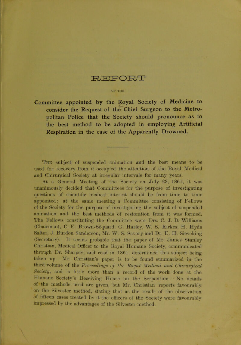 REPORT OF THE Committee appointed by the Royal Society of Medicine to consider the Request of the Chief Surgeon to the Metro- politan Police that the Society should pronounce as to the best method to be adopted in employing Artificial Respiration in the case of the Apparently Drowned. The subject of suspended animation and the best means to be used for recovery from it occupied the attention of the Royal Medical and Chirurgical Society at irregular intervals for many years. At 8' General Meeting of the Society on July 23, 1861, it was unanimously decided that Committees for the purpose of investigating questions of scientific medical interest should be from time to time appointed; at the same meeting a Committee consisting of Fellows of the Society for the purpose of investigating the subject of suspended animation and the best methods of restoration from it was formed. The Fellows constituting the Committee were Drs. C. J. B. Williams (Chairman), C. E. Brown-Sequard, G. Harley, W. S. Kirkes, H. Hyde Salter, J. Burdon Sanderson, Mr. W. S. Savory and Dr. E. H. Sieveking (Secretary). It seems probable that the paper of Mr. James Stanley Christian, Medical Officer to the Royal Humane Society, communicated through Dr. Sharpey, and read in 1861, determined this subject being taken up. Mr. Christian’s paper is to be found summarized in the third volume of the Proceedings of the Royal Medical and Chirurgical Society, and is little more than a record of the work done at the Humane Society’s Receiving House on the Serpentine. ■ No details of the methods used are given, but Mr. Christian reports favourably on the Silvester method, stating that as the result of the observation of fifteen cases treated by it the officers of the Society were favourably impressed by the advantages of the Silvester method.