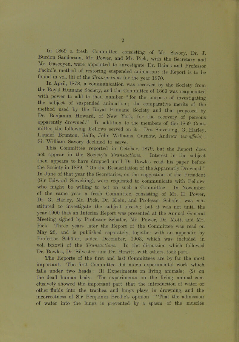 In 1869 a fresh Committee, consisting of Mr. Savory, Dr. J. Burdon Sanderson, Mr. Power, and Mr. Pick, with the Secretary and Mr. Gascoyen, were appointed to investigate Dr. Bain’s and Professor Pacini’s method of restoring suspended animation; its Report is to be found in vol. liii of the Transactions for the year 1870. April, 1878, a communication was received by the Society from the Roy al Humane Society, and the Committee of 1869 was reappointed with power to add to their number “ for the purpose of investigating the subject of suspended animation; the comparative merits of the method used by the Royal Humane Society and that proposed by Dr. Benjamin Howard, of New Pork, for the recovery of persons apparently drowned.” In addition to the members of the 1869 Com- mittee the following Fellows served on it : Drs. Sieveking, G. Harley, Lauder Brunton, Ralfe, John Williams, Curnow, Andrew' (ex-officio) ; Sir William Savory declined to serve. This Committee reported in October, 1879, but the Report does not appear in the Society’s Transactions. Interest in the subject then appears to have dropped until Dr. Bowles read his paper before the Society in 1889, “ On the Resuscitation of the Apparently Drowned.” In June of that year the Secretaries, on the suggestion of the President (Sir Edward Sieveking), were requested to communicate with Fellows who might be willing to act on such a Committee. In November ol the same year a fresh Committee, consisting of Mr. H. Power, Dr. G. Harley, Mr. Pick, Dr. Klein, and Professor Schafer, was con- stituted to investigate the subject afresh; but it was not until the year 1900 that an Interim Report was presented at the Annual General Meeting signed by Professor Schafer, Mr. Power, Dr. Mott, and Mr. Pick. Three years later the Report of the Committee was read on May 26, and is published separately, together with an appendix by Professor Schafer, added December, 1903, which was included in vol. lxxxvii of the Transactions. In the discussion which followed Dr. Bowles, Dr. Silvester, and Dr. Hewitt, with others, took part. The Reports of the first and last Committees are by far the most important. The first Committee did much experimental work which falls under two heads: (1) Experiments on living animals; (2) on the dead human body. The experiments on the living animal con- clusively showed the important part that the introduction of water or other fluids into the trachea and lungs plays in drowning, and the incorrectness of Sir Benjamin Brodie’s opinion—“ That the admission of water into the lungs is prevented by a spasm of the muscles