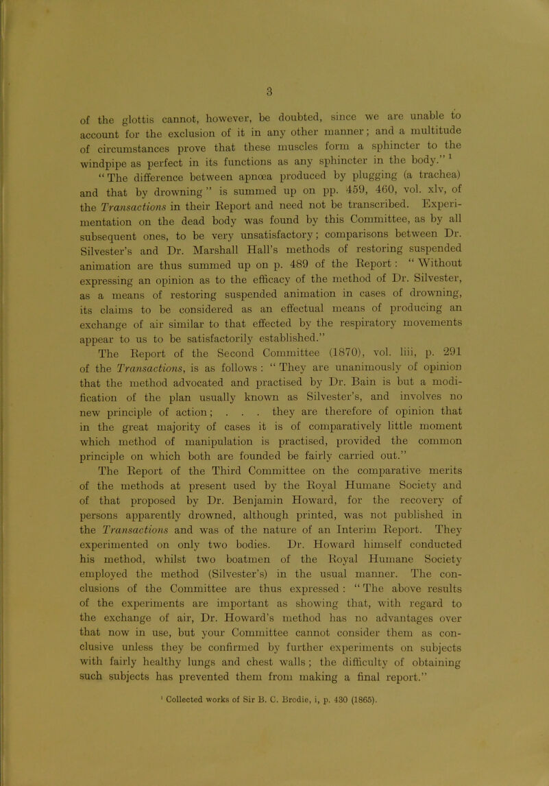 of the glottis cannot, however, he doubted, since we are unable to account for the exclusion of it in any other manner; and a multitude of circumstances prove that these muscles form a sphincter to the windpipe as perfect in its functions as any sphincter in the body. “The difference between apncea produced by plugging (a trachea) and that by drowning ” is summed up on pp. 459, 4(30, vol. xlv, of the Transactions in their Eeport and need not be transcribed. Experi- mentation on the dead body was found by this Committee, as by all subsequent ones, to be very unsatisfactory; comparisons between Dr. Silvester’s and Dr. Marshall Hall’s methods of restoring suspended animation are thus summed up on p. 489 of the Eeport : “ Without expressing an opinion as to the efficacy of the method of Dr. Silvester, as a means of restoring suspended animation in cases of drowning, its claims to be considered as an effectual means of producing an exchange of air similar to that effected by the respiratory movements appear to us to be satisfactorily established.” The Eeport of the Second Committee (1870), vol. liii, p. 291 of the Transactions, is as follows : “ They are unanimously of opinion that the method advocated and practised by Dr. Bain is but a modi- fication of the plan usually known as Silvester’s, and involves no new principle of action; . . . they are therefore of opinion that in the great majority of cases it is of comparatively little moment which method of manipulation is practised, provided the common principle on which both are founded be fairly carried out.” The Eeport of the Third Committee on the comparative merits of the methods at present used by the Eoyal Humane Society and of that proposed by Dr. Benjamin Howard, for the recovery of persons apparently drowned, although printed, was not published in the Transactions and was of the nature of an Interim Eeport. They experimented on only two bodies. Dr. Howard himself conducted his method, whilst two boatmen of the Eoyal Humane Society employed the method (Silvester’s) in the usual manner. The con- clusions of the Committee are thus expressed : “ The above results of the experiments are important as showing that, with regard to the exchange of air, Dr. Howard’s method has no advantages over that now in use, but your Committee cannot consider them as con- clusive unless they be confirmed by further experiments on subjects with fairly healthy lungs and chest walls ; the difficulty of obtaining such subjects has prevented them from making a final report.” 1 Collected works of Sir B. C. Brodie, i, p. 430 (1865).