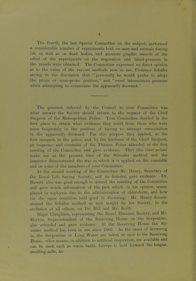 The fourth, the last Special Committee on the subject, performed a considerable number of experiments both on man and animals during life as well as on dead bodies, and accurate graphic records of the effect of the experiments on the respiration and blood-pressure in the vessels were obtained. The Committee expressed no direct opinion as to the value of the various methods now in use, Professor Schafer saying in the discussion that “ personally he would prefer to adopt the prone or semi-prone position,” and “exert intermittent pressure when attempting to resuscitate the apparently drowned.” The question referred by the Council to your Committee was what answer the Society should return to the request of the Chief Surgeon of the Metropolitan Police. Your Committee decided in the first place to obtain what evidence they could from those who were most frequently in the position of having to attempt resuscitation in the apparently drowned. For this purpose they applied, in the first instance, to the police, and, by the kindness of the Chief Surgeon, an inspector and constable of the Thames Police attended at the first meeting of the Committee and gave evidence. They (the river police) make use at the present time of the Silvester method, and the inspector demonstrated the way in which it is applied on the constable and on some of the members of your Committee. At the second meeting of the Committee Mr. Henry, Secretary of the Eoyal Life Saving Society, and its founder, gave evidence. Dr. Hewitt also was good enough to attend the meeting of the Committee and gave much information of the part which, in his opinion, spasm played in asphyxia due to the administration of chloroform, and how far the same condition held good in drowning. Mr. Henry demon- strated the Schafer method as now taught by his Society, to the exclusion of all others, on Dr. Hill and Mr. Keith. Major Claughton, representing the Koyal Humane Society, and Mr. Plorton, Superintendent of the Eeceiving House on the Serpentine, also attended and gave evidence. At the Eeceiving House the Sil- vester method has been in use since 1860. As the cases of drowning in the Serpentine or Long Water are taken at once to the Eeceiving House, other means, in addition to artificial respiration, are available and can be used, such as warm baths, forceps to hold forward the tongue, smelling-salts, &c.