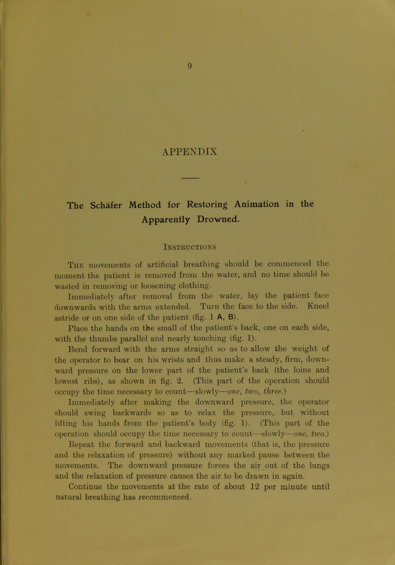 APPENDIX The Schafer Method for Restoring Animation in the Apparently Drowned. Instructions The movements of artificial breathing should be commenced the moment the patient is removed from the water, and no time should be wasted in removing or loosening clothing. Immediately after removal from the water, lay the patient face downwards with the arms extended. Turn the face to the side. Kneel astride or on one side of the patient (fig. 1 A, B). Place the hands on the small of the patient’s back, one on each side, with the thumbs parallel and nearly touching (fig. 1). Bend forward with the arms straight so as to allow the weight of the operator to bear on his wrists and thus make a steady, firm, down- ward pressure on the lower part of the patient’s back (the loins and lowest ribs), as shown in fig. 2. (This part of the operation should occupy the time necessary to count—slowly—one, two, three.) Immediately after making the downward pressure, the operator should swing backwards so as to relax the pressure, but without lifting his hands from the patient’s body (fig. 1). (This part of the operation should occupy the time necessary to count—slowly—one, two.) Repeat the forward and backward movements (that is, the pressure and the relaxation of pressure) without any marked pause between the movements. The downward pressure forces the air out of the lungs and the relaxation of pressure causes the air to be drawn in again. Continue the movements at the rate of about 12 per minute until natural breathing has recommenced.