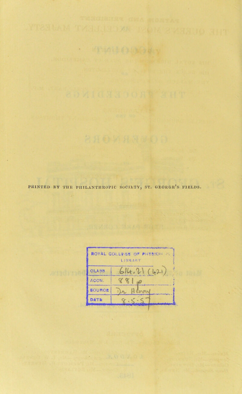 PJUNTEI) BY THE PIULANTHltOPIC SOCIETY, ST. GEORGE’S FIEX.DS HOYAL GOLLPC-T O LIEWAB ——-'4 r PHYStd- ••i | r 1 CLA38 ACCI'I. * l SOURCE L«f 1 DATfc -JL&d S