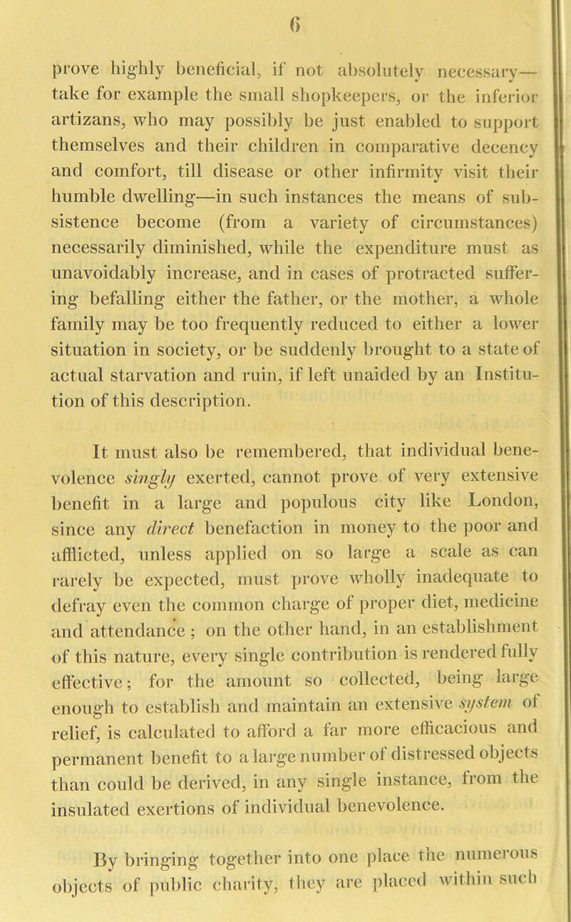 () prove highly beneficial, if not absolutely necessary- take for example the small shopkeepers, or the inferior artizans, who may possibly be just enabled to support themselves and their children in comparative decency and comfort, till disease or other infirmity visit their humble dwelling-—in such instances the means of sub- sistence become (from a variety of circumstances) necessarily diminished, while the expenditure must as unavoidably increase, and in cases of protracted suffer- ing befalling either the father, or the mother, a whole family may be too frequently reduced to either a lower situation in society, or be suddenly brought to a state of actual starvation and ruin, if left unaided by an Institu- tion of this description. It must also be remembered, that individual bene- volence singly exerted, cannot prove of very extensive benefit in a large and populous city like London, since any direct benefaction in money to the poor and afflicted, unless applied on so large a scale as can rarely be expected, must prove wholly inadequate to defray even the common charge of proper diet, medicine and attendance ; on the other hand, in an establishment of this nature, every single contribution is rendered fully effective; for the amount so collected, being large enough to establish and maintain an extensive system of relief, is calculated to afford a far more efficacious and permanent benefit to a large number of distressed objects than could be derived, in any single instance, fiom the insulated exertions of individual benevolence. lly bringing tog-ether into one place the numeious objects of public charity, they are placed within such