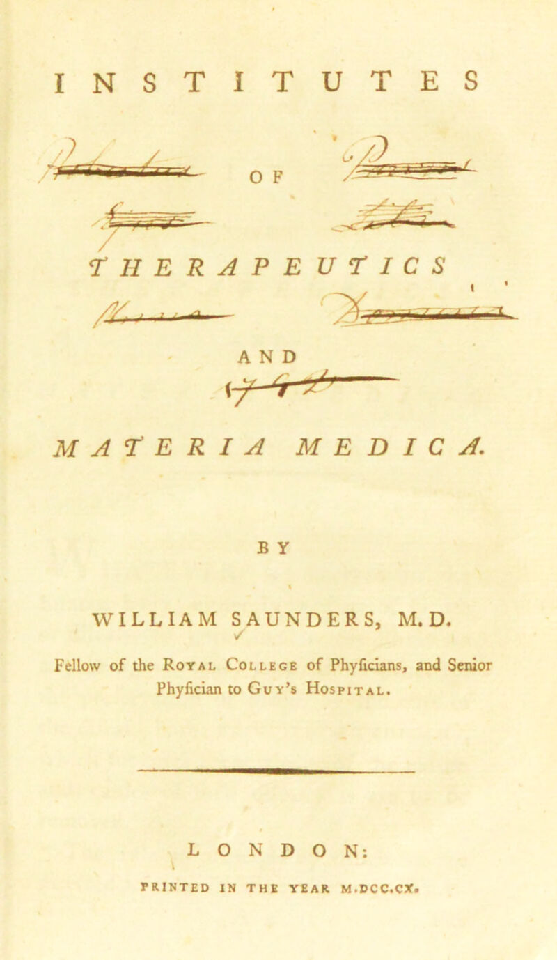 T H E R A P E U T I C S MATERIA M E D I C A. B Y WILLIAM SAUNDERS, M. D. ✓ Fellow of the Royal College of Phyficians, and Senior Phyfician to Guy’s Hospital. LONDON: