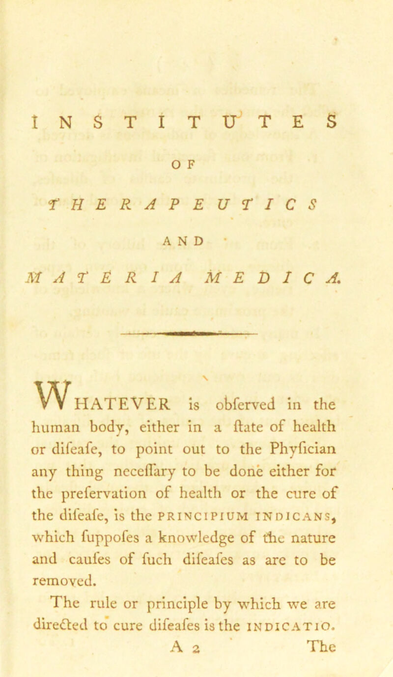 O F •THERAPEUTICS MATERIA M E D I C A. HATEVER is obferved in the human body, either in a Rate of health or difeafe, to point out to the Phyfician any thing neccffary to be done either for the prefervation of health or the cure of the difeafe, is the principium indicans, which fuppofes a knowledge of the nature and caules of fuch difeafes as are to be removed. The rule or principle by which we are directed to cure difeafes is the indicatio. AND — \