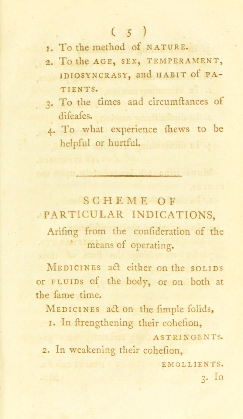 1. To the method of nature. 2. To the AGE, SEX, TEMPERAMENT, IDIOSYNCRASY, and HABIT of PA- TIENTS. 3. To the times and circumftances of difeales. 4. To what experience (hews to be helpful or hurtful. SCHEME OF PARTICULAR INDICATIONS, Arifing from the confidcration of the means of operating. Medicines adt either on the solids or fluids of the body, or on both at the fame time. Medicines adt on the fimple folids, 1. In [Lengthening their cohelion, ASTRINGENTS. 2. In weakening their cohefion, emollients.