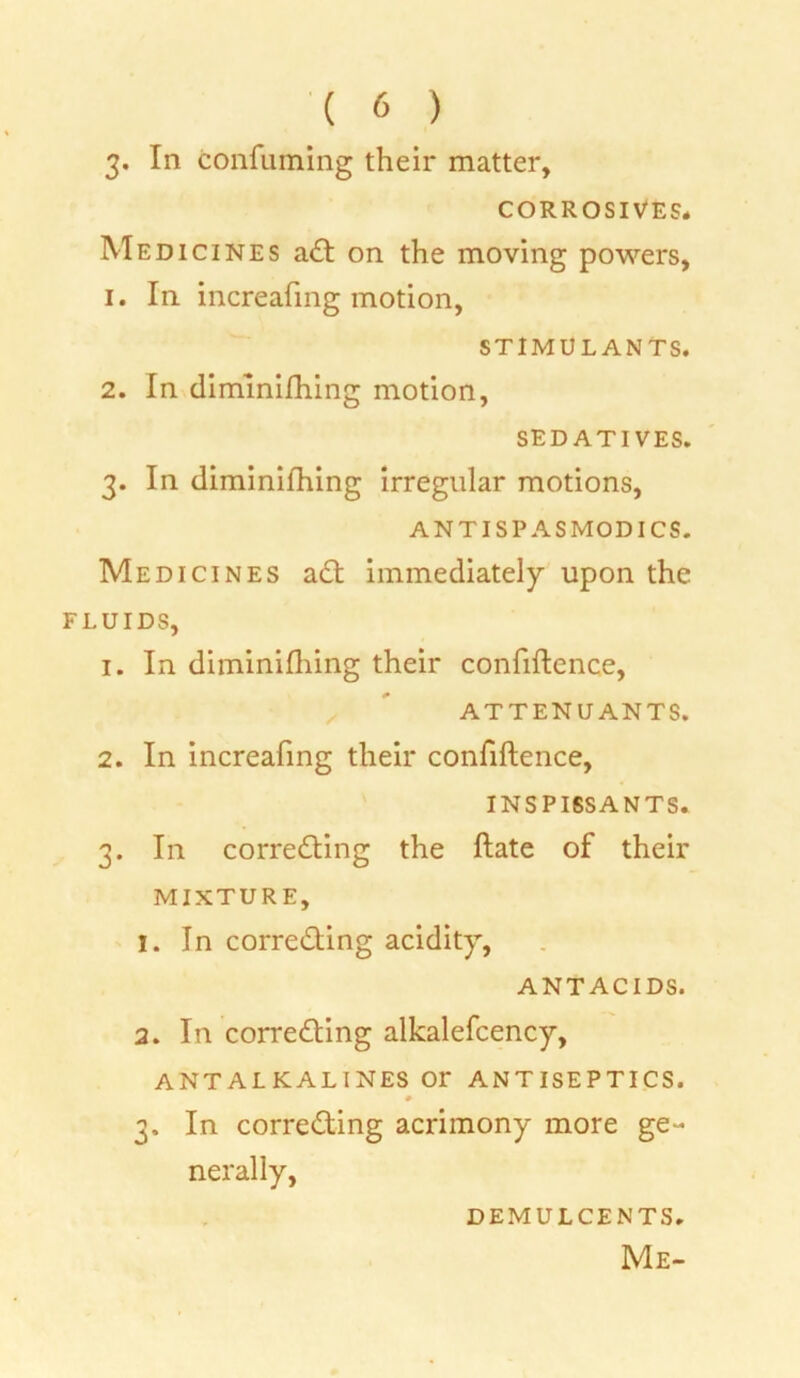 3« In confuming their matter, CORROSIVES. Medicines aCt on the moving powers, 1. In increafing motion, STIMULANTS. 2. In diminishing motion, SEDATIVES. 3. In diminishing irregular motions, AN TI SPA S MODI CS. Medicines aCt immediately upon the FLUIDS, 1. In diminiihing their confiftence, ATTENUANTS. 2. In increafing their confiftence, INSPISSANTS. 3. In correcting the ftate of their MIXTURE, 1. In correcting acidity, ANTACIDS. 2. In correcting alkalefcency, ANTALKALINES Or ANTISEPTICS. 3. In correcting acrimony more ge- nerally, DEMULCENTS. Me-