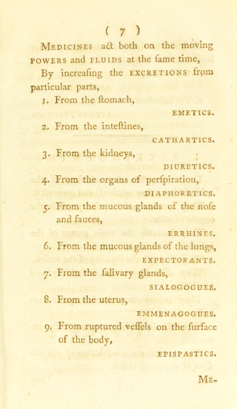 Medicines a£t both on the moving powers and fluids at the fame time, By increafing the excretions from particular parts, 1. From the ftomach, EMETICS. 2. From the inteftines, CATHARTICS. 3. From the kidneys, DIURETICS. 4. From the organs of perfpiration, DIAPHORETICS. 5. From the mucous glands of the nofe and fauces, ERRHINES. 6. From the mucous glands of the lungs, EXPECTORANTS. 7. From the falivary glands, SIALOGOGUES. 8. From the uterus, EMMENAGOGUES. 9. From ruptured veflels on the furface of the body, EPISPASTICS. Me- I