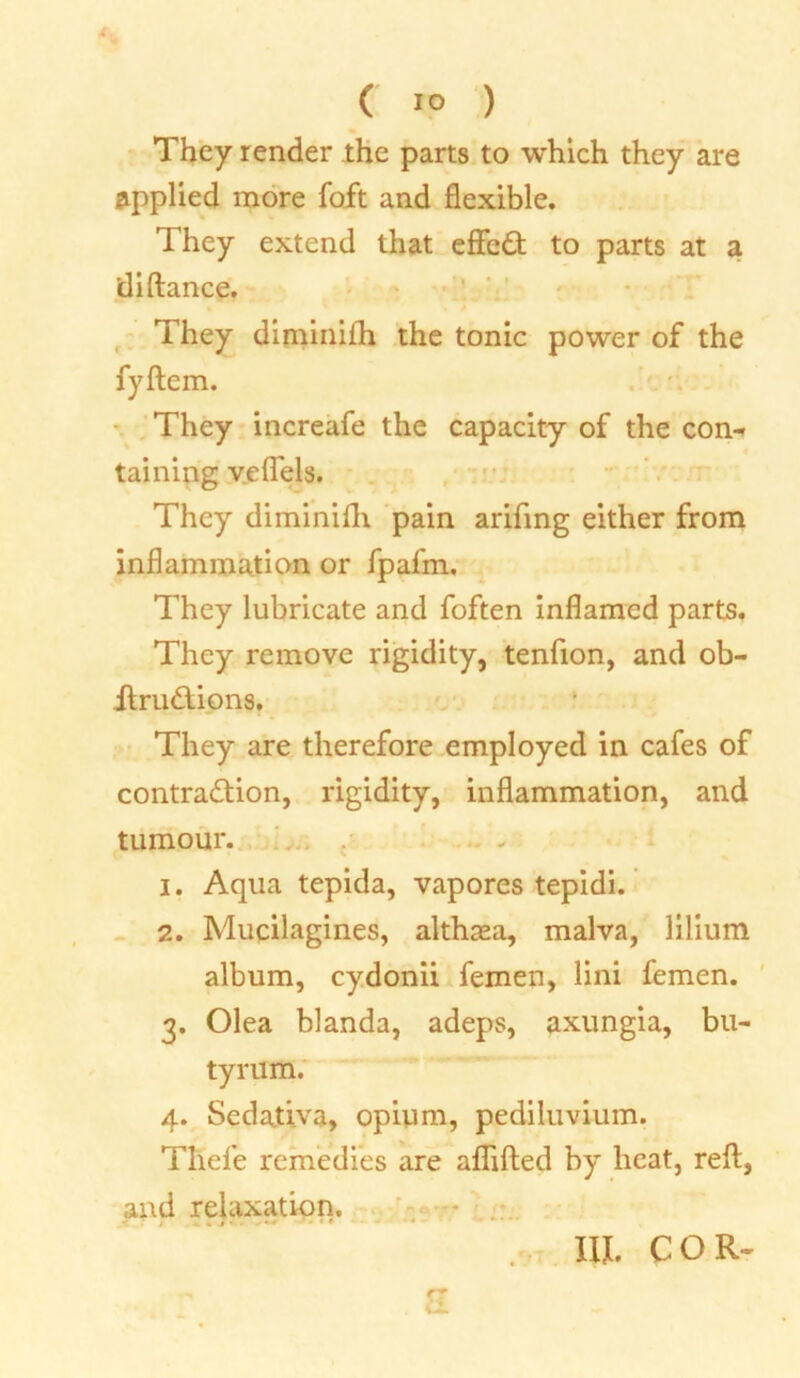 ( 1° ) They render the parts to which they are applied more foft and flexible. They extend that effcCt to parts at a diftance. They diminiih the tonic power of the fyftem. They increafe the capacity of the con« taining vefiels. They diminiih pain arifing either from inflammation or fpafm. They lubricate and foften inflamed parts. They remove rigidity, tenfion, and ob- ftrudtions. They are therefore employed in cafes of contraction, rigidity, inflammation, and tumour. 1. Aqua tepida, vapores tepidi. 2. Mucilagines, althaea, malva, lilium album, cydonii femen, lini femen. 3. Olea blanda, adeps, axungia, bu- tyrum. 4. Sedativa, opium, pediluvium. Thefe remedies are aflifted by heat, reft, and relaxation. III. COR-