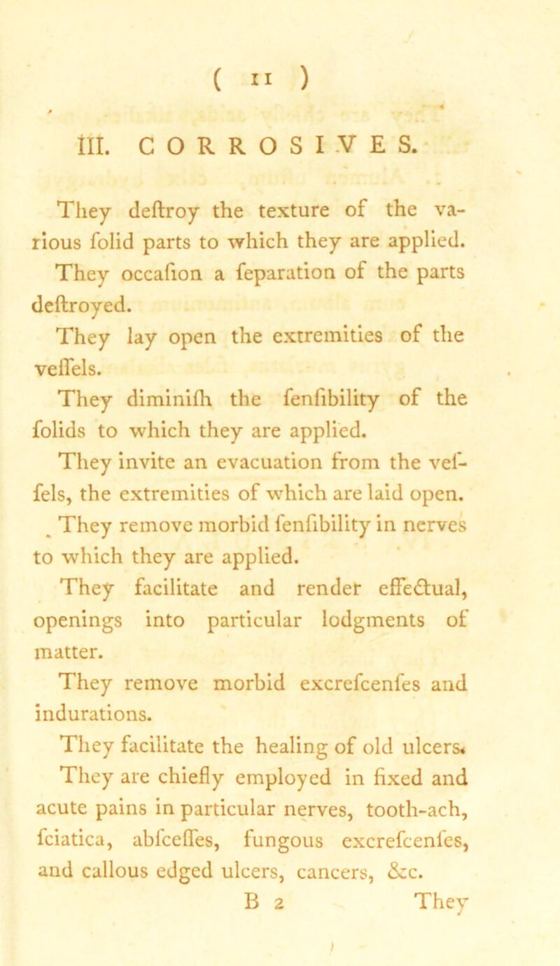 lit. CORROSIVES. They deftroy the texture of the va- rious folid parts to which they are applied. They occafion a reparation of the parts deftroyed. They lay open the extremities of the veifels. They diminifh the fenlibility of the folids to which they are applied. They invite an evacuation from the vei- fels, the extremities of which are laid open. They remove morbid fenfibility in nerves to which they are applied. They facilitate and render effectual, openings into particular lodgments of matter. They remove morbid excrefcenfes and indurations. They facilitate the healing of old ulcers* They are chiefly employed in fixed and acute pains in particular nerves, tooth-ach, fciatica, abfceffes, fungous excrefcenfes, and callous edged ulcers, cancers, &c. B 2 They