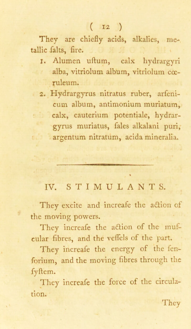 They are chiefly acids, alkalies, me- tallic falts, fire. 1. Alumen uftum, calx hydrargyri alba, vitriolum album, vitriolum coe- ruleum. 2. Hydrargyrus nitratus ruber, arfeni- cum album, antimonium muriatum, calx, cauterium potentiale, hydrar- gyrus muriatus, fales alkalani puri, argentum nitratum, acida mineralia. IV. STIMULANTS. They excite and increafe the adion of the moving powers. They increafe the adion of the mui- cular fibres, and the veflels of the part. They increafe the energy of the fen- forium, and the moving fibres through the fyftem. They increafe the force of the circula- tion.
