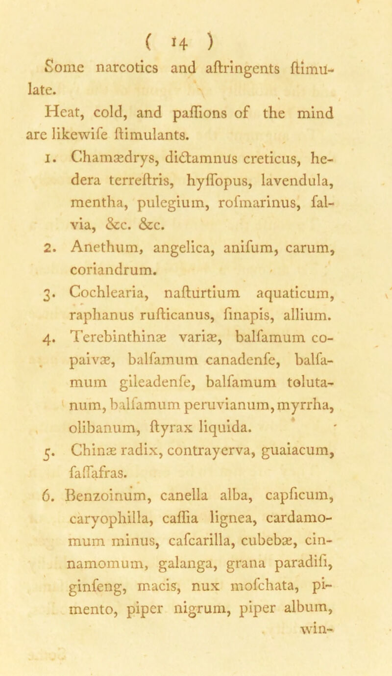 T ( »4 ) Some narcotics and aftringents ftimu- late. Heat, cold, and pallions of the mind arc likewife ftimulants. 1. Chamaedrys, didtamnils creticus, he- dera terreftris, hyffopus, lavendula, mentha, pulegium, rofmarimis, fal- via, &c. &c. 2. Anethum, angelica, anifum, carum, coriandrum. 3. Cochlearia, naflurtium aquaticum, raphanus rufticanus, finapis, allium. 4. Terebinthinse varise, balfamum co- paivse, balfamum canadenfe, balfa- mum gileadenfe, balfamum toluta- num, balfamum peruvianum, myrrha, olibanum, ftyrax liquida. 5. Chinas radix, contrayerva, guaiacum, falfafras. 6. Benzoinum, canella alba, capficum, caryophilla, caflia lignea, cardamo- mum minus, cafcarilla, cubebae, cin- namomum, galanga, grana paradifi, ginfeng, macis, nux mofchata, pi- mento, piper nigrum, piper album, win-