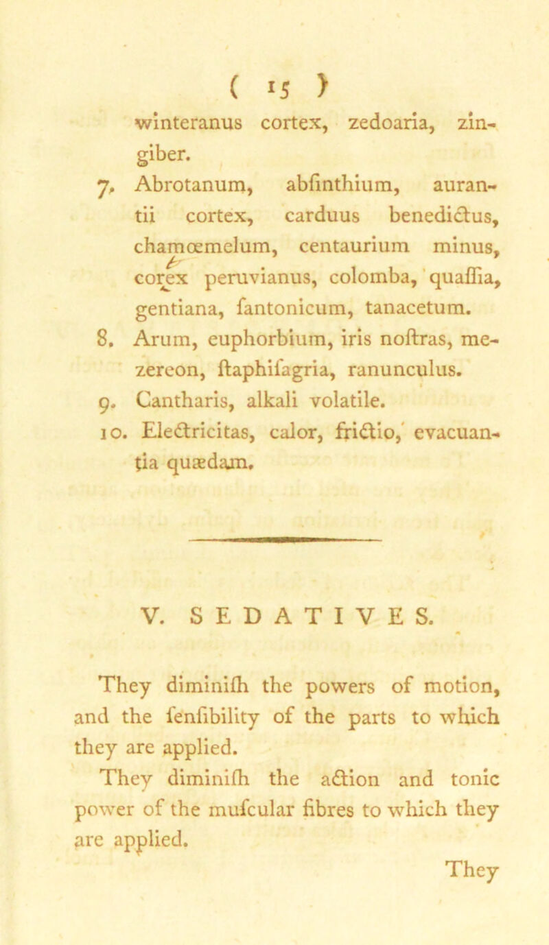 winteranus cortex, zedoaria, zin- giber. 7. Abrotanum, abfinthium, auran- tii cortex, carduus benedictus, chamoemelum, centaurium minus, corex peruvianus, colomba, quaflia, gentiana, fantonicum, tanacetum. 8. Arum, euphorbium, iris noftras, me- zereon, ftaphifagria, ranunculus. 9. Cantharis, alkali volatile. 10. Eledtricitas, calor, fri£tio, evacuan- tia quaedam. V. SEDATIVES. They diminifh the powers of motion, and the fenfibility of the parts to which they are applied. They diminifh the action and tonic power of the mufcular fibres to which they are applied.