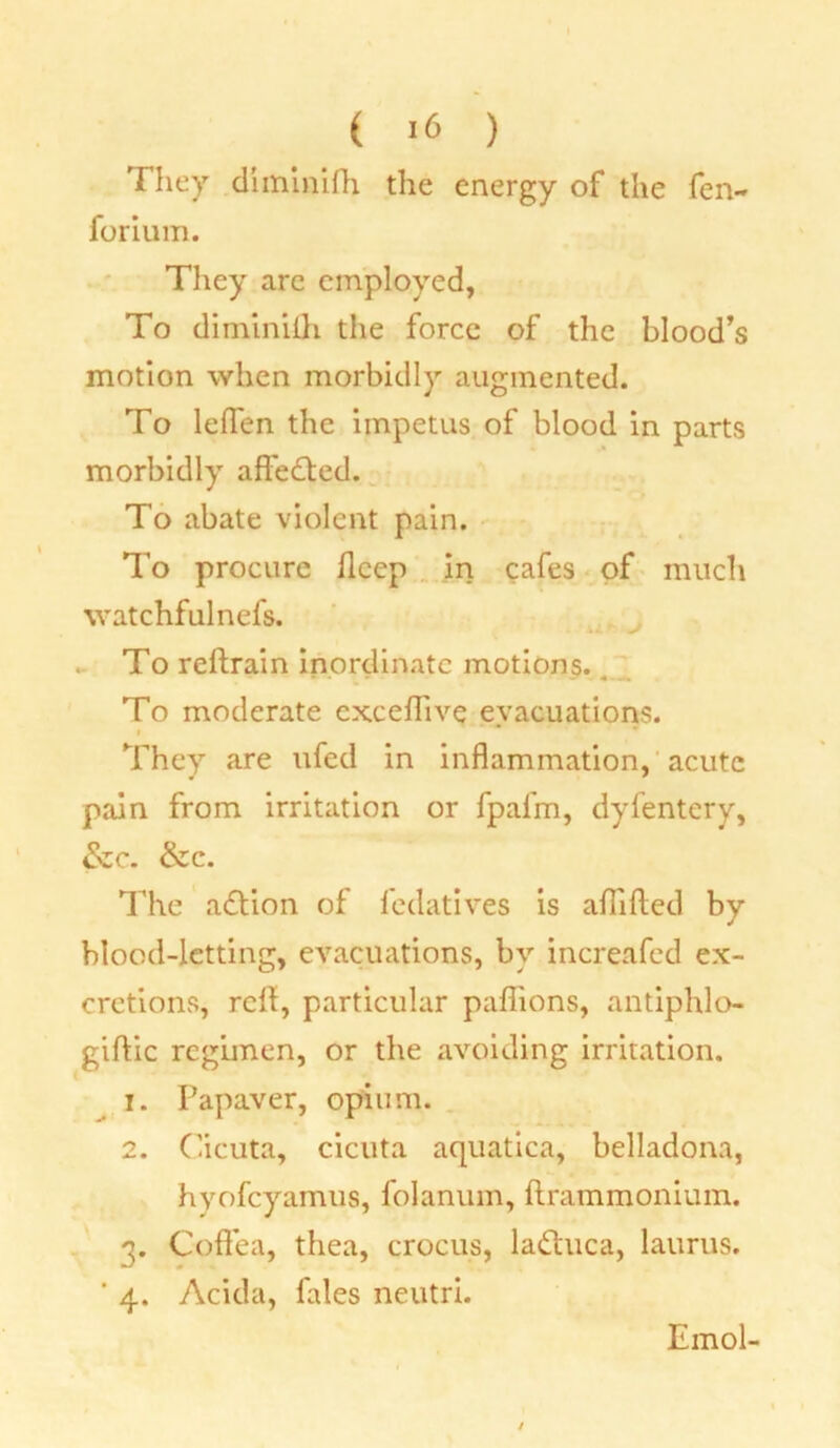 They diminifh the energy of the fen- forium. They are employed, To diminifh the force of the blood's motion when morbidly augmented. To leflen the impetus of blood in parts morbidly affedted. To abate violent pain. To procure fleep in cafes of much watchfulnefs. To reftrain inordinate motions. To moderate cxceflive evacuations. They are ufed in inflammation, acute pain from irritation or fpafm, dyfentery, &zc. &c. The adtion of fedatives is aflifted by blood-letting, evacuations, by increafed ex- cretions, reft, particular pafiions, antiphlo- giftic regimen, or the avoiding irritation. 1. Papaver, opium. 2. Cicuta, cicuta aquatica, belladona, hyofeyamus, folanum, ftrammonium. 3. Coflfea, thea, crocus, ladtuca, laurus. * 4. Acida, fales neutri. Emol-
