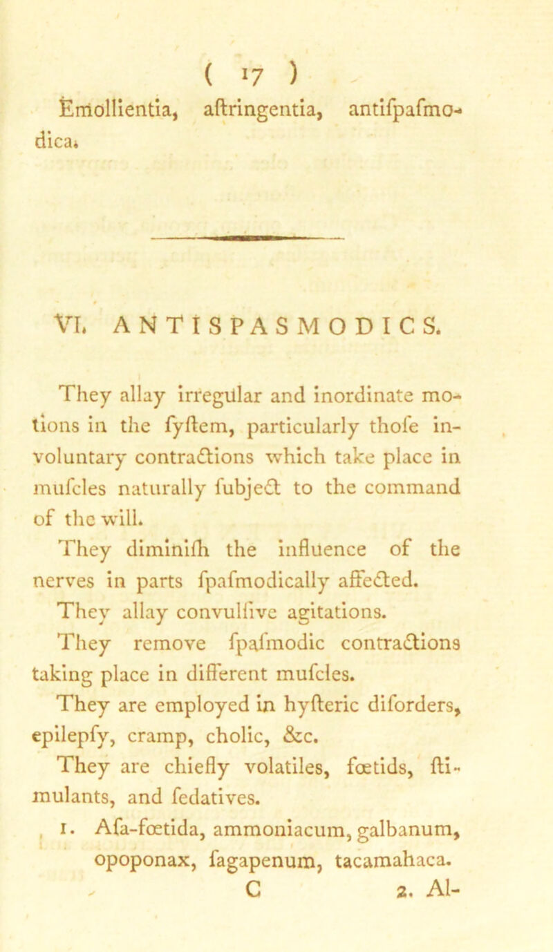 Emollientia, dica* ( *7 ) aftringentia, antifpafmo- # VI* ANTISPASMODICS. They allay irregiilar and inordinate mo- tions in the fyftem, particularly thole in- voluntary contra&ions which take place in mufcles naturally fubjeCt to the command of the will. They diminilh the influence of the nerves in parts fpafmodically affeCted. They allay convullive agitations. They remove fpalmodic contractions taking place in different mufcles. They are employed in hyfteric diforders, epilepfy, cramp, cholic, &c. They are chiefly volatiles, foetids, fti- mulants, and fedatives. i. Afa-foetida, ammoniacum, galbanum, opoponax, l'agapenum, tacamahaca. - C 2, Al-