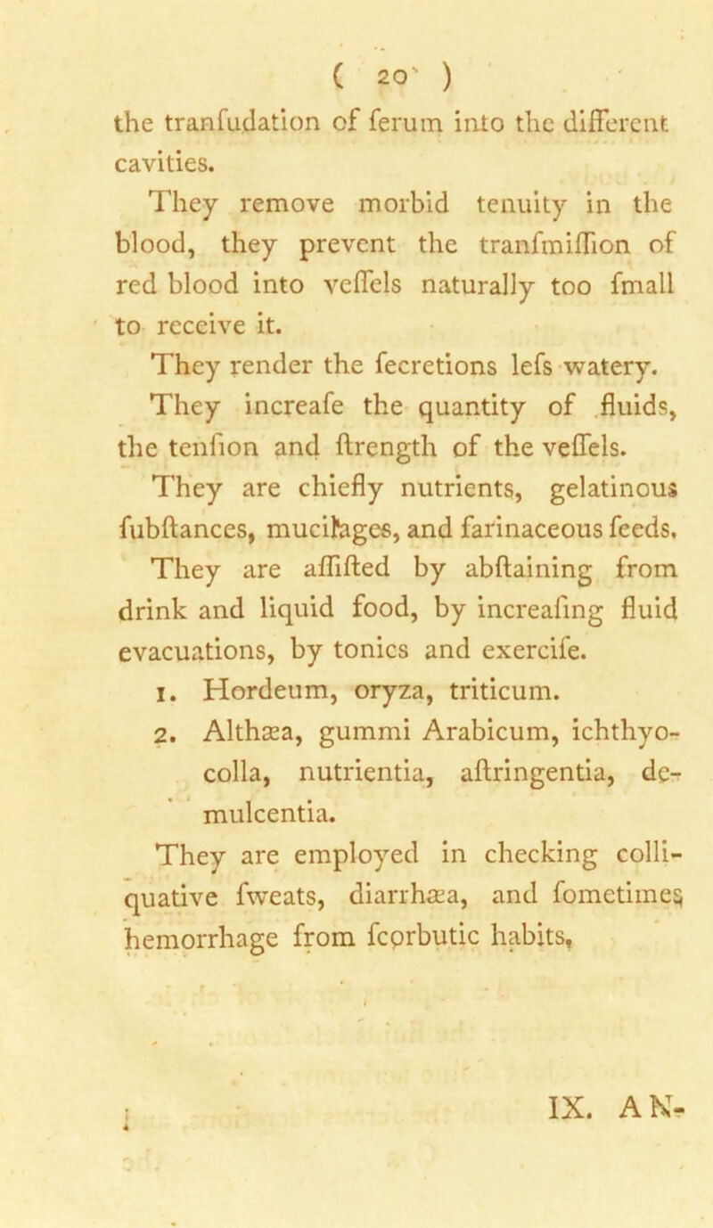 the tranfudation of ferum into the different cavities. They remove morbid tenuity in the blood, they prevent the tranfmiffion of red blood into veffels naturally too fmall to receive it. They render the fecretions lefs watery. They increafe the quantity of fluids, the tenfion and ftrength of the veffels. They are chiefly nutrients, gelatinous fubftances, mucihges, and farinaceous feeds. They are aflifted by abftaining from drink and liquid food, by increafing fluid evacuations, by tonics and exercife. 1. Hordeum, oryza, triticum. 2. Althaea, gummi Arabicum, ichthyo- colla, nutrientia, aftringentia, dc- mulcentia. They are employed in checking colli- quative fweats, diarrhsea, and fometime hemorrhage from fcprbutic habits. 4 IX. AN- or