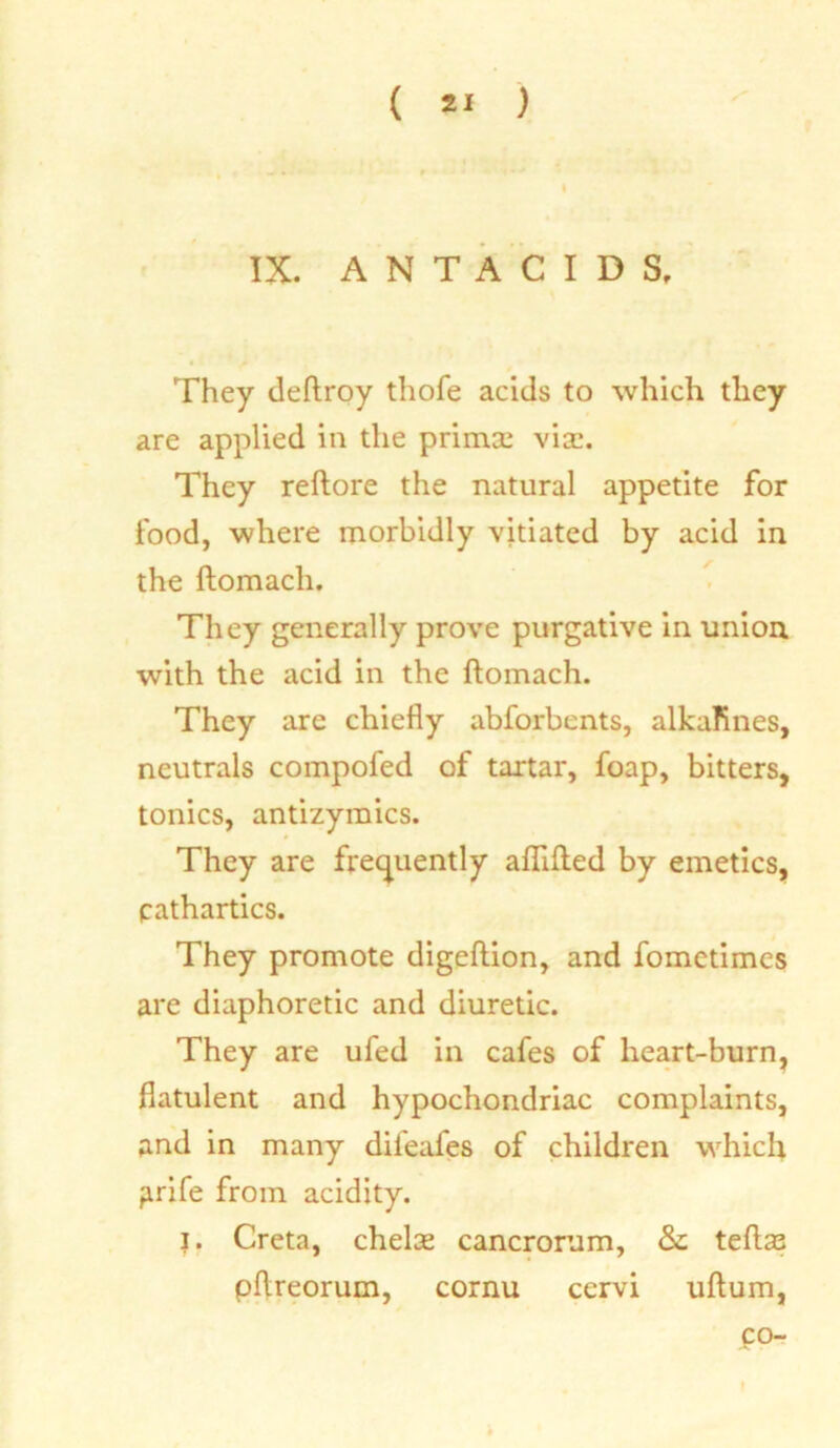 ( ) IX. ANTACIDS. They deftroy thofe acids to which they are applied in the primal via;. They reftore the natural appetite for food, where morbidly vitiated by acid in the ftomach. They generally prove purgative in union with the acid in the ftomach. They are chiefly abforbents, alkafines, neutrals compofed of tartar, foap, bitters, tonics, antizymics. They are frequently aflifted by emetics, cathartics. They promote digeftion, and fometimes are diaphoretic and diuretic. They are ufed in cafes of heart-burn, flatulent and hypochondriac complaints, and in many dil'eafes of children which firife from acidity. j. Creta, chelae cancrorum, & teftas pftreorum, cornu cervi uftum, co- I