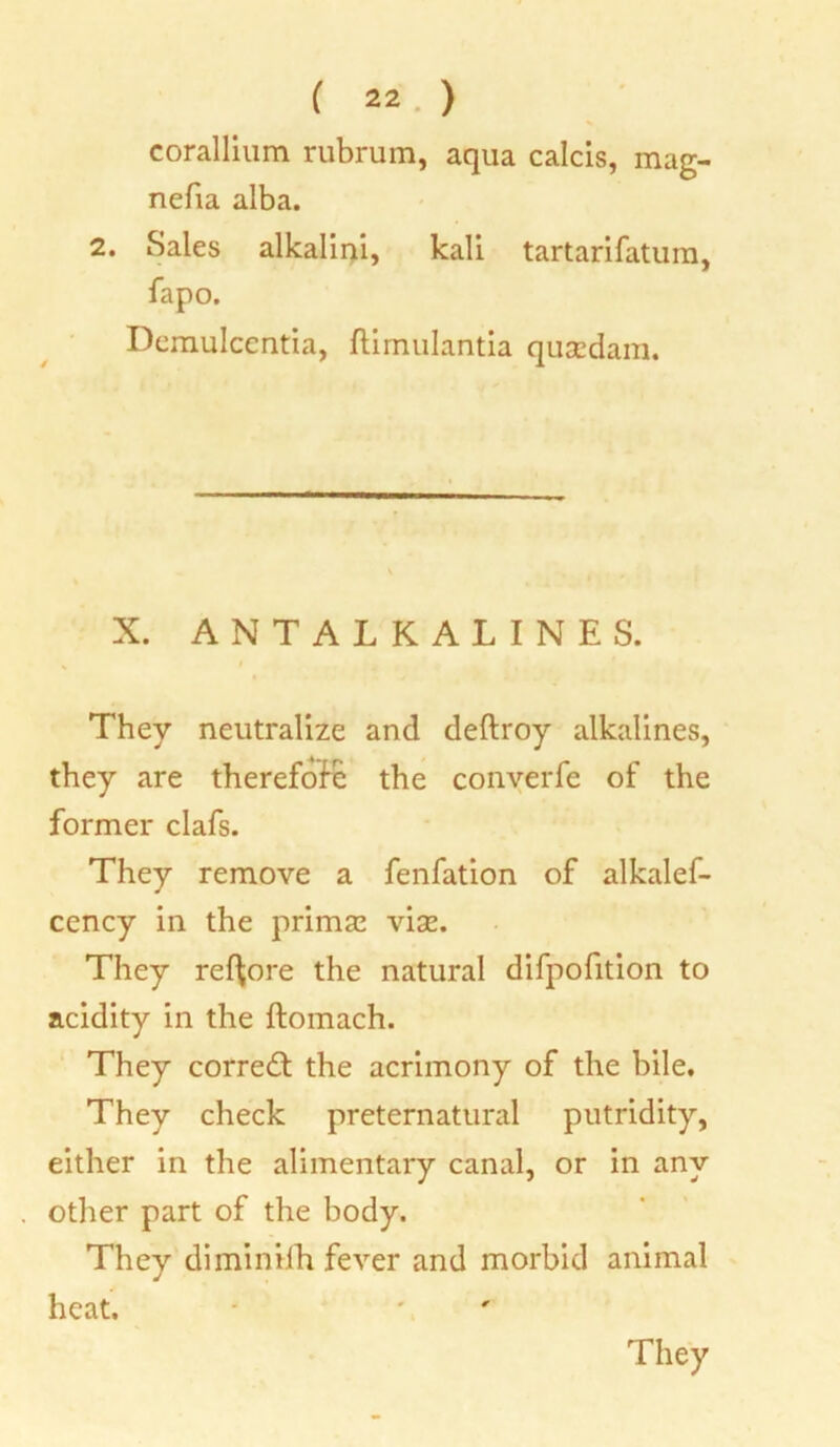 corallium rubrum, aqua calcis, mag- nefia alba. 2. Sales alkalini, kali tartarifatum, fapo. Demulccntia, ftimulantia quazdam. X. ANTALKALINES. They neutralize and deftroy alkalines, they are therefore the conyerfe of the former clafs. They remove a fenfation of alkalef- cency in the primaz vise. They ref^ore the natural difpofition to acidity in the ftomach. They corredl the acrimony of the bile. They check preternatural putridity, either in the alimentary canal, or in any other part of the body. They diminilh fever and morbid animal heat.