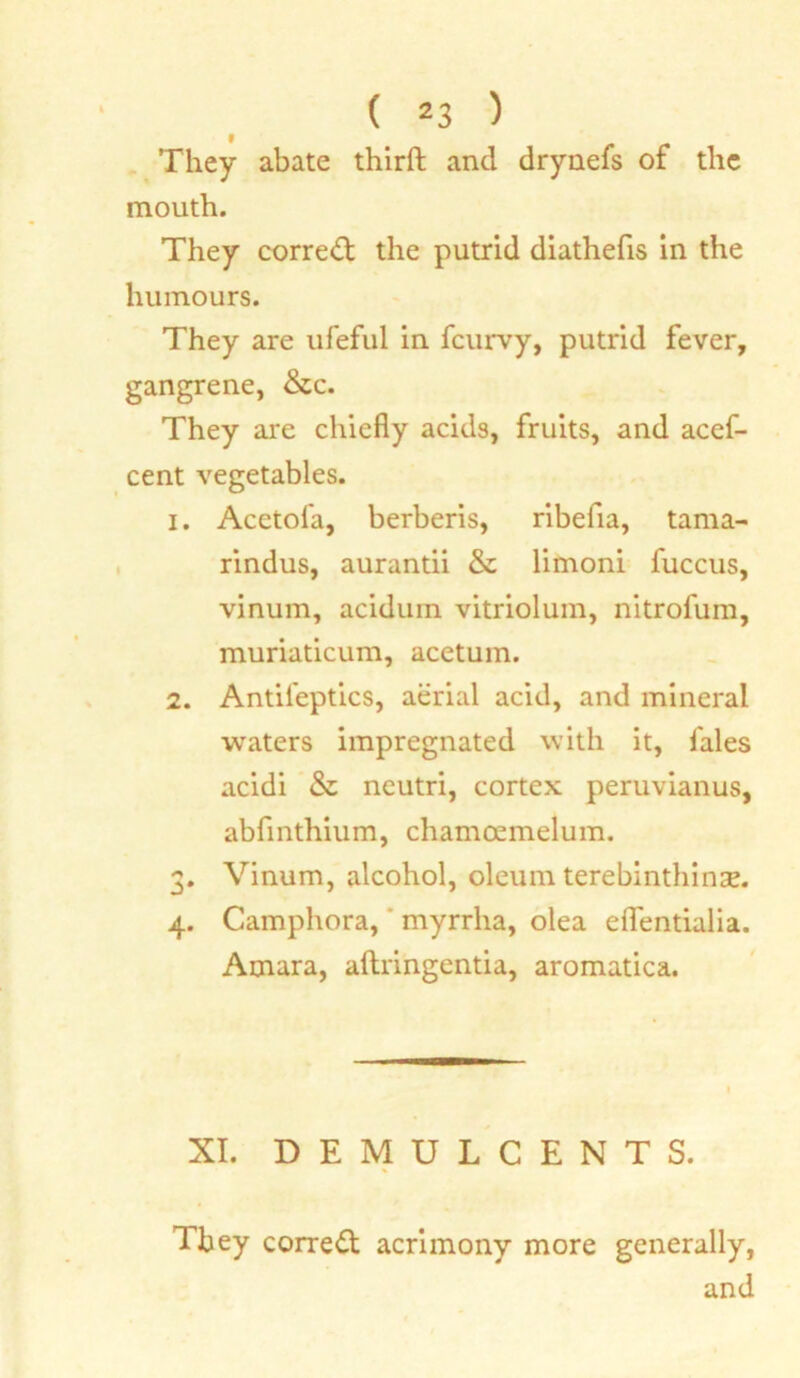They abate third and drynefs of the mouth. They correct the putrid diathefis in the humours. They are ufeful in fcurvy, putrid fever, gangrene, &c. They are chiefly acids, fruits, and acef- cent vegetables. 1. Acetofa, berberis, ribefia, tama- rindus, aurantii & limoni fuccus, vinum, aciduin vitriolum, nitrofum, muriaticum, acetum. 2. Antil'eptics, aerial acid, and mineral waters impregnated with it, fales acidi & neutri, cortex peruvianus, abfinthium, chamoemelum. 3. Vinum, alcohol, oleum terebinthiuse. 4. Camphora, myrrlia, olea eflentialia. Amara, aftringentia, aromatica. XI. DEMULCENTS. They correct acrimony more generally, and
