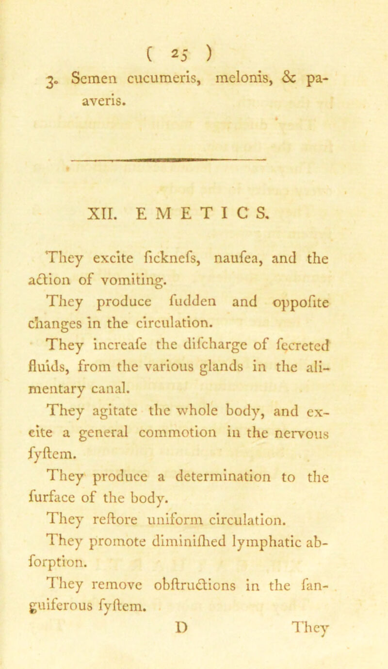3- Semen cucumeris, melonis, Sz pa- averis. XII. EMETICS. They excite ficknefs, naufea, and the adtion of vomiting. They produce fudden and oppofite changes in the circulation. They increafe the difeharge of fccreted fluids, from the various glands in the ali- mentary canal. They agitate the whole body, and ex- cite a general commotion in the nervous fyftem. They produce a determination to the furface of the body. They reftore uniform circulation. They promote diminifhed lymphatic ab- forption. They remove obftrudtions in the fan- guiferous fyftem.