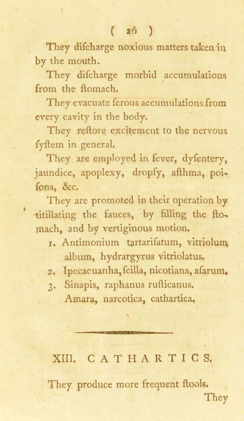 ( *<5 ) They difcharge noxious matters taken in by the mouth. They difcharge morbid accumulations from the ftomach. They evacuate ferous accumulations from every cavity in the body. They reftore excitement to the nervous fyftem in general. They are employed in fever, dyfentery, jaundice, apoplexy, dropfy, afthma, poi- fons, &c. They are promoted in their operation by titillating the fauces, by filling the fto- mach, and by vertiginous motion. 1, Antimonium tartarifatum, vitriolum, album, hydrargyrus vitriolatus. 2, Ipecacuanha,fcilla, nicotiana, afarum, 3, Sinapis, raphanus rufticanus. Amara, narcotica, cathartica. XIII, CATHARTICS. They produce more frequent ftools.
