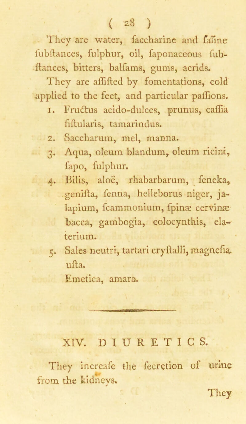 They are water, faccharinc and faiine fubftances, fulphur, oil, faponaceous fub- ftances, bitters, balfams, gums, acrids. They are addled by fomentations, cold applied to the feet, and particular padions. 1. Fru&us acido-dulces, prunus, cadia fiftularis, tamarindus. 2. Saccharum, mel, manna. 3. Aqua, oleum blandum, oleum ricini, fapo, fulphur. 4. Bilis, aloe, rhabarbarum, feneka, genifta, fenna, helleborus niger, ja- lapium, fcammonium, fpinx cervinse bacca, gambogia, colocynthis, ela- terium. 5. Sales neutri, tartari cryftalli, magnefia. ufta. Emetica, amara. XIV. DIURETICS. They increafe the fecretion of urine from the kidneys.