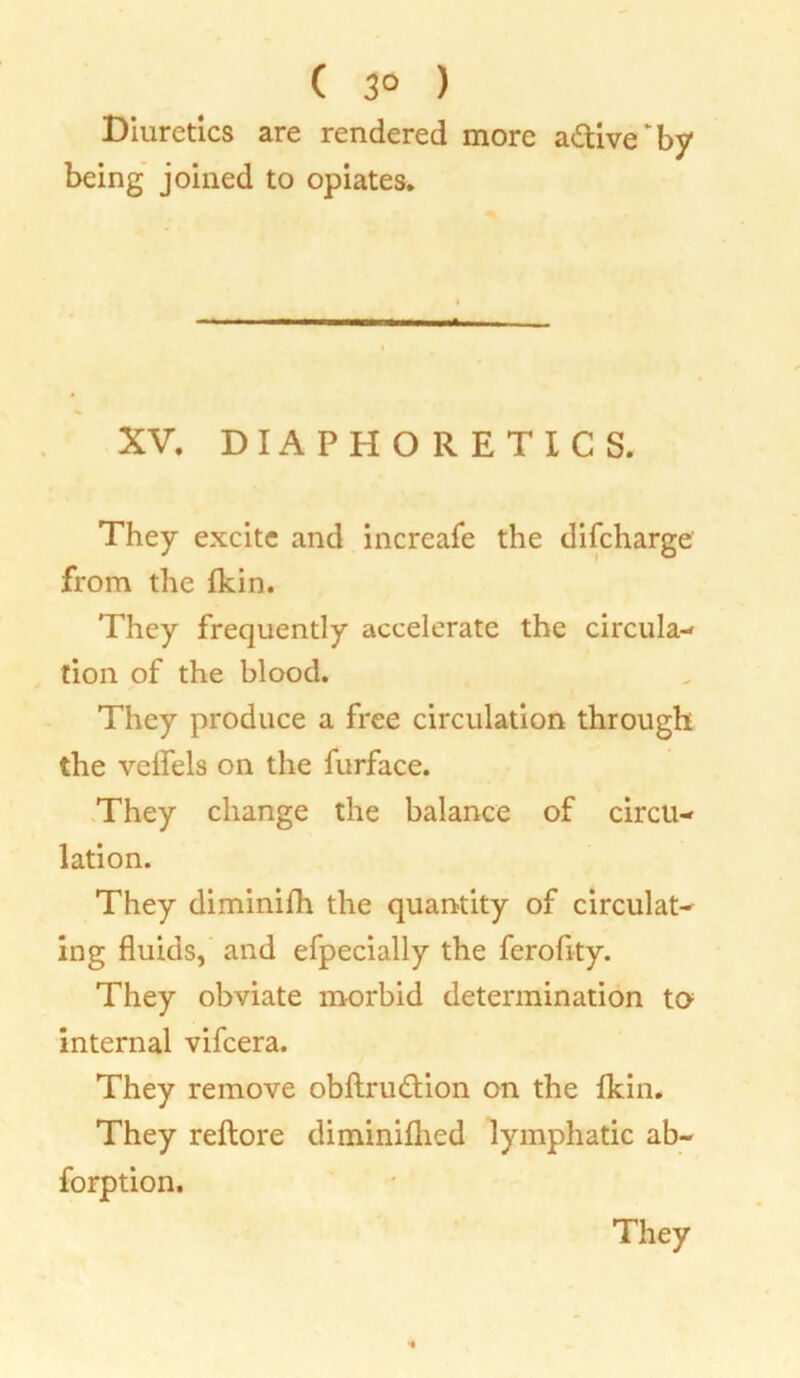 ( 3° ) Diuretics are rendered more active'by being joined to opiates. XV. DIAPHORETICS. They excite and increafe the difcharge from the Ikin. They frequently accelerate the circula- tion of the blood. They produce a free circulation through the velfels on the furface. They change the balance of circu- lation. They diminifh the quantity of circulat- ing fluids, and efpecially the ferofity. They obviate morbid determination to internal vifcera. They remove obftru&ion on the Ikin. They reftore diminiflied lymphatic ab- forption.