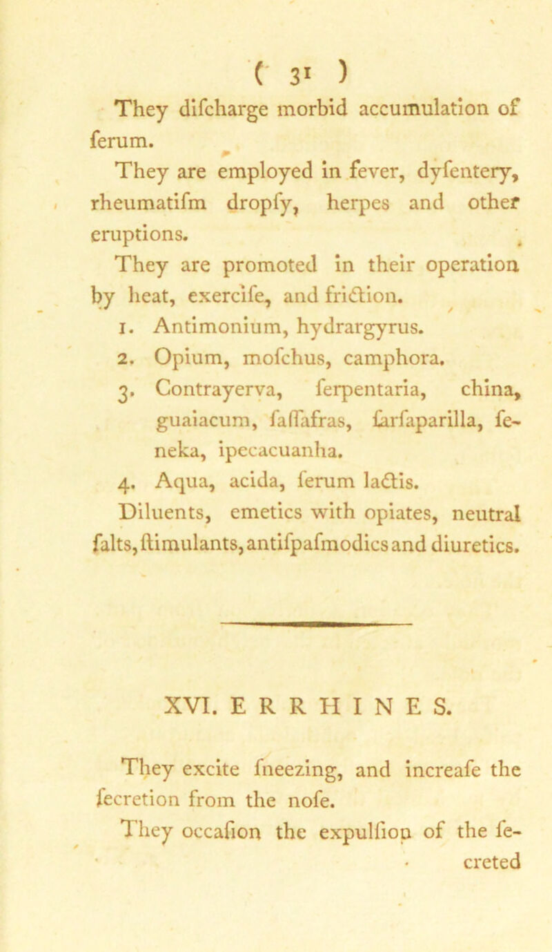 They difcharge morbid accumulation of ferum. * They are employed in fever, dyfentery, rheumatifm dropfy, herpes and other eruptions. They are promoted in their operation by heat, exercife, and friction. 1. Antimonium, hydrargyrus. 2. Opium, mofchus, camphora. 3. Contrayerva, ferpentaria, china, guaiacum, faflafras, farfaparilla, fe- neka, ipecacuanha. 4. Aqua, acida, ferum ladtis. Diluents, emetics with opiates, neutral falts,ftimulants,antifpafmodicsand diuretics. XVI. E R R H I N E S. They excite fneezing, and increafe the lecretion from the nofe. 1 hey occafion the expulfion of the fe- creted