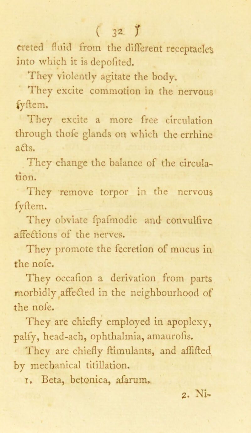 creted fluid from the different receptacles into which it is depofited. They violently agitate the body. They excite commotion in the nervous They excite a more free circulation through thole glands on which the errhine ads. They change the balance of the circula- tion. They remove torpor in the nervous fyftem. They obviate fpafmodic and convulfive affedions of the nerves. They promote the fecretion of mucus in the nofe. They occafion a derivation from parts morbidly affeded in the neighbourhood of the nofe. They are chiefly employed in apoplexy, palfy, head-ach, ophthalmia, amaurofis. They are chiefly ftimulants, and affifted by mechanical titillation. t. Beta, betonica, afarum. 2. Ni-