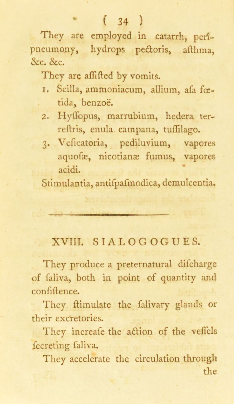 They are employed in catarrh, perf- pneumony, hydrops pe&oris, afthma, &c. &c. They are aflifted by vomits. 1. Scilla, ammoniacum, allium, afa foe- tida, benzoe. 2. Hyffopus, marrubium, hedera ter- reftris, enula campana, tulTilago. 3. Veficatoria, pediluvium, vapores aquofa?, nicotianse fumus, vapores acidi. Stimulantia, antifpafmodica, demulcentia. XVIII. SIALOG OGUES. They produce a preternatural difcharge of faliva, both in point of quantity and confidence. They ftimulate the falivary glands or their excretories. They increafe the a&ion of the veflels l'ecreting faliva. They accelerate the circulation through