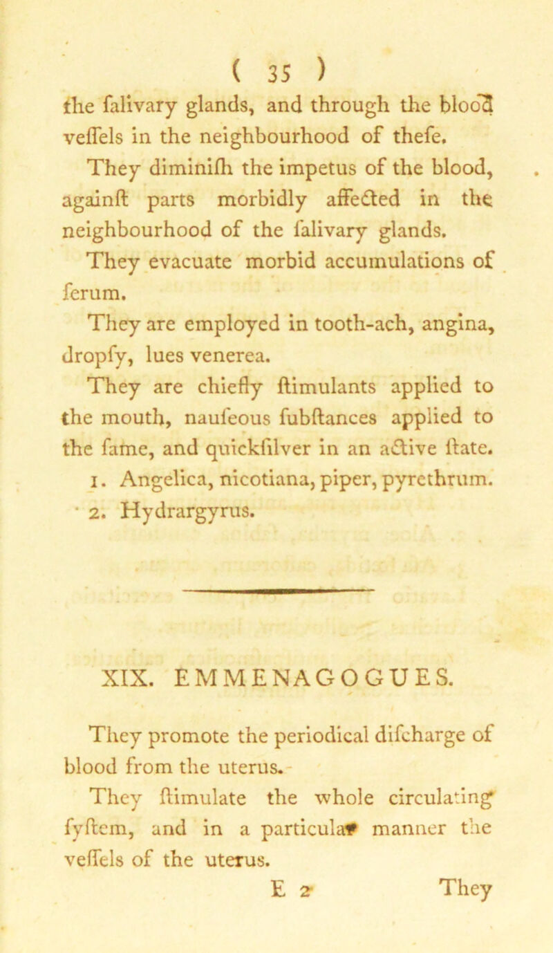 the falivary glands, and through the bloo*3 veflels in the neighbourhood of thefe. They diminifh the impetus of the blood, againft parts morbidly affedted in the neighbourhood of the falivary glands. They evacuate morbid accumulations of ferum. They are employed in tooth-ach, angina, dropfy, lues venerea. They are chiefly ftimulants applied to the mouth, naufeous fubftances applied to » the fame, and quicklilver in an a&ive llate. i. Angelica, nicotiana, piper, pyrethruin. • 2. Hydrargyrus. XIX. EMMENAGOGUES. They promote the periodical difcharge of blood from the uterus. They ftimulate the whole circulating fyftem, and in a particular manner the veflels of the uterus.