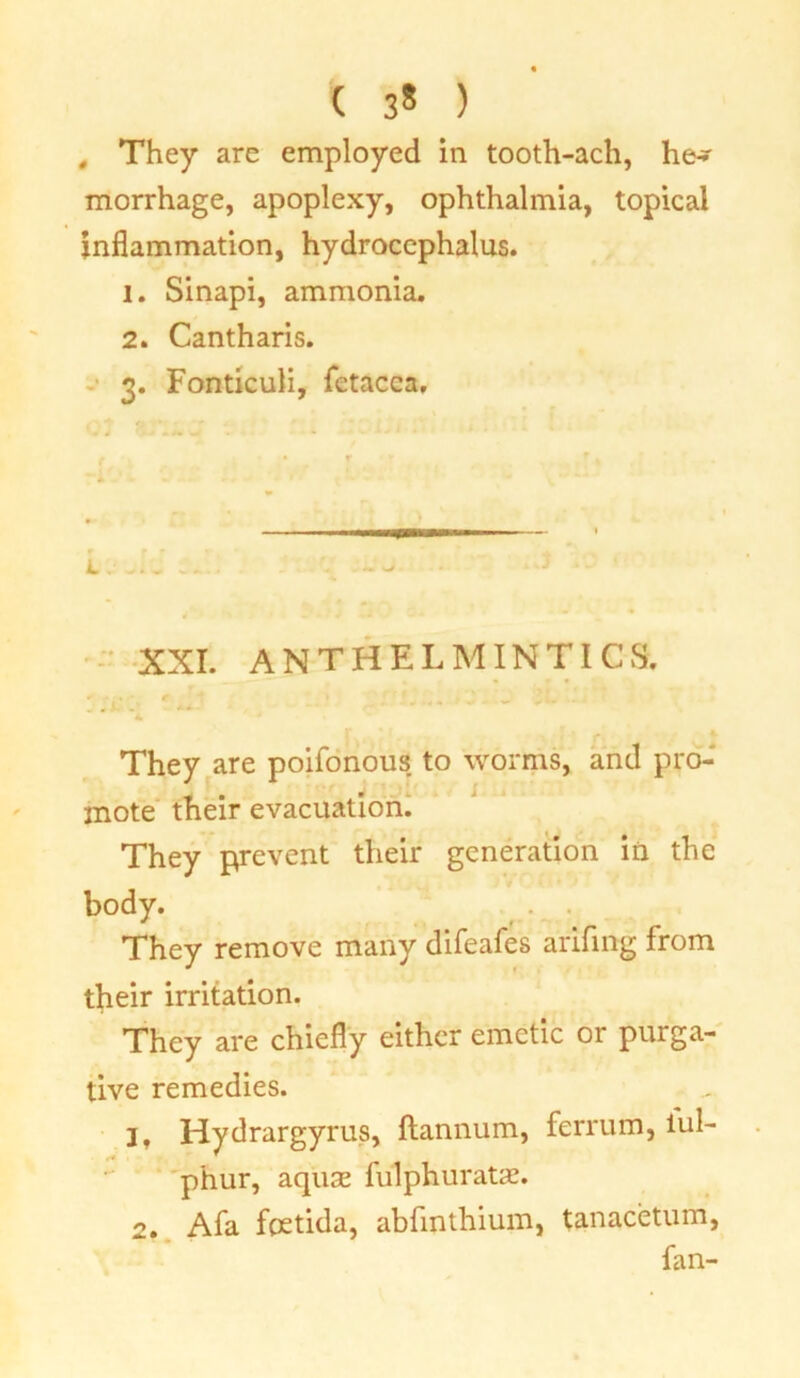 ( 3* ) , They are employed in tooth-ach, he- morrhage, apoplexy, ophthalmia, topical inflammation, hydrocephalus. 1. Sinapi, ammonia. 2. Cantharis. 3. Fonticuli, fetacca. XXI. ANTHELMINTICS. :• * A.’ . ~ * y. *• They are poifonous to worms, and pro- mote their evacuation. They prevent their generation in the body. They remove many difeafes arifing from their irritation. They are chiefly either emetic or purga- tive remedies. 1. Hydrargyrus, ftannum, ferrum, tub phur, aquse fulphuratae. 2. Afa foetida, abfmthium, tanacetum, fan-