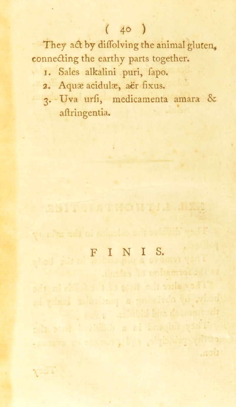 I ( 4° ) They ad by diflolving the animal gluten, connecting the earthy parts together. 1. Sales alkalini puri, fapo. 2. Aquae acidulae, aer fixus. 3. Uva urfi, medicamenta amara Sz aftringentia. FINIS.