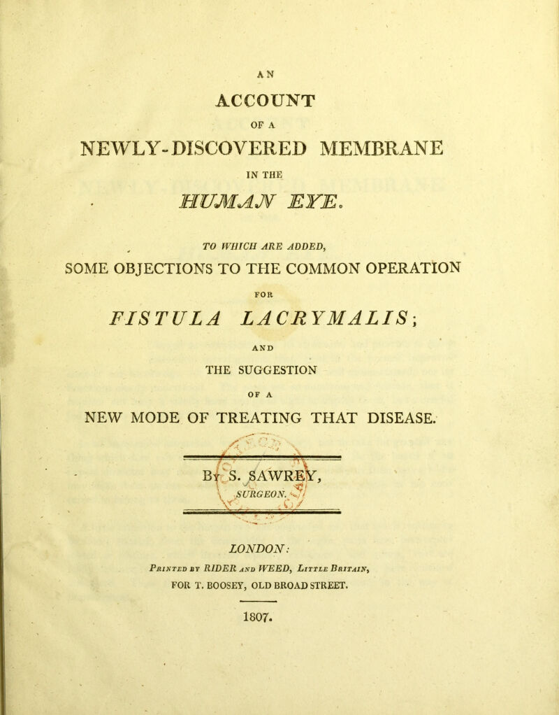 AN ACCOUNT OF A NEWLY- DISCOVERED MEMBRANE IN THE HUMAN EYE. TO WHICH ARE ADDED, SOME OBJECTIONS TO THE COMMON OPERATION FOR FISTULA LA CR YMALIS; AND THE SUGGESTION OF A NEW MODE OF TREATING THAT DISEASE. I1 SI By S. SAWRE l SURGEON. W/ , ,0/ LONDON: P nix ted by RIDER and WEED, Little Britain, FOR T. BOOSEY, OLD BROAD STREET. 1807.